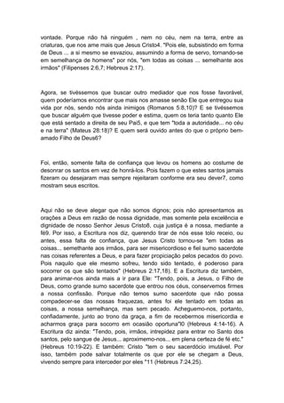 vontade. Porque não há ninguém , nem no céu, nem na terra, entre as
criaturas, que nos ame mais que Jesus Cristo4. "Pois ele, subsistindo em forma
de Deus ... a si mesmo se esvaziou, assumindo a forma de servo, tornando-se
em semelhança de homens" por nós, "em todas as coisas ... semelhante aos
irmãos" (Filipenses 2:6,7; Hebreus 2:17).

Agora, se tivéssemos que buscar outro mediador que nos fosse favorável,
quem poderíamos encontrar que mais nos amasse senão Ele que entregou sua
vida por nós, sendo nós ainda inimigos (Romanos 5:8,10)? E se tivéssemos
que buscar alguém que tivesse poder e estima, quem os teria tanto quanto Ele
que está sentado a direita de seu Pai5, e que tem "toda a autoridade... no céu
e na terra" (Mateus 28:18)? E quem será ouvido antes do que o próprio bemamado Filho de Deus6?

Foi, então, somente falta de confiança que levou os homens ao costume de
desonrar os santos em vez de honrá-los. Pois fazem o que estes santos jamais
fizeram ou desejaram mas sempre rejeitaram conforme era seu dever7, como
mostram seus escritos.

Aqui não se deve alegar que não somos dignos; pois não apresentamos as
orações a Deus em razão de nossa dignidade, mas somente pela excelência e
dignidade de nosso Senhor Jesus Cristo8, cuja justiça é a nossa, mediante a
fé9. Por isso, a Escritura nos diz, querendo tirar de nós esse tolo receio, ou
antes, essa falta de confiança, que Jesus Cristo tornou-se "em todas as
coisas... semethante aos irmãos, para ser misericordioso e fiel sumo sacerdote
nas coisas referentes a Deus, e para fazer propiciação pelos pecados do povo.
Pois naquilo que ele mesmo sofreu, tendo sido tentado, é poderoso para
socorrer os que são tentados" (Hebreus 2:17,18). E a Escritura diz também,
para animar-nos ainda mais a ir para Ele: "Tendo, pois, a Jesus, o Filho de
Deus, como grande sumo sacerdote que entrou nos céus, conservemos firmes
a nossa confissão. Porque não temos sumo sacerdote que não possa
compadecer-se das nossas fraquezas, antes foi ele tentado em todas as
coisas, a nossa semelhança, mas sem pecado. Acheguemo-nos, portanto,
confiadamente, junto ao trono da graça, a fim de recebermos misericordia e
acharmos graça para socorro em ocasião oportuna"l0 (Hebreus 4:14-16). A
Escritura diz ainda: "Tendo, pois, irmãos, intrepidez para entrar no Santo dos
santos, pelo sangue de Jesus... aproximemo-nos... em plena certeza de fé etc."
(Hebreus 10:19-22). E também: Cristo "tem o seu sacerdócio imutável. Por
isso, também pode salvar totalmente os que por ele se chegam a Deus,
vivendo sempre para interceder por eles "11 (Hebreus 7:24,25).

 
