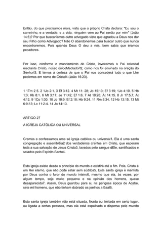 Então, do que precisamos mais, visto que o próprio Cristo declara: "Eu sou o
camninho, e a verdade, e a vida; ninguém vem ao Pai senão por mim" (João
14:6)? Por que buscaríamos outro advogado visto que agradou a Deus nos dar
seu Filho como Advogado? Não O abandonemos para buscar outro que nunca
encontraremos. Pois quando Deus O deu a nós, bem sabia que éramos
pecadores.

Por isso, conforme o mandamento de Cristo, invocamos o Pai celestial
mediante Cristo, nosso únicoMediadorl2, como nos foi ensinado na oração do
Senhorl3. E temos a certeza de que o Pai nos concederá tudo o que Lhe
pedirmos em nome de Cristol4 (João 16:23).

1 1Tm 2 5. 2 1Jo 2:1. 3 Ef 3:12. 4 Mt 11: 28; Jo 15:13; Ef 3:19; 1Jo 4:10. 5 Hb
1:3; Hb 8:1. 6 Mt 3:17; Jo 11:42; Ef 1:6. 7 At 10:26; At 14:15. 8 Jr 17:5,7; At
4:12. 9 1Co 1:30. 10 Jo 10:9; Ef 2:18; Hb 9:24. 11 Rm 8:34. 12 Hb 13:15. 13 Mt
6:9-13; Lc 11:2-4. 14 Jo 14:13.

ARTIGO 27
A IGREJA CATÓLICA OU UNIVERSAL

Cremos e confessamos uma só igreja católica ou universal1. Ela é uma santa
congregação e assembléia2 dos verdadeiros crentes em Cristo, que esperam
toda a sua salvação de Jesus Cristo3, lavados pelo sangue dEle, santificados e
selados pelo Espírito Santo4.

Esta igreja existe desde o princípio do mundo e existirá até o fim. Pois, Cristo é
um Rei eterno, que não pode estar sem súditos5. Esta santa igreja é mantida
por Deus contra o furor do mundo inteiro6, mesmo que ela, às vezes, por
algum tempo, seja muito pequena e na opinião dos homens, quase
desaparecida7. Assim, Deus guardou para si, na perigosa época de Acabe,
sete mil homens, que não tinham dobrado os joelhos a Baal8.

Esta santa igreja também não está situada, fixada ou limitada em certo lugar,
ou ligada a certas pessoas, mas ela está espalhada e dispersa pelo mundo

 