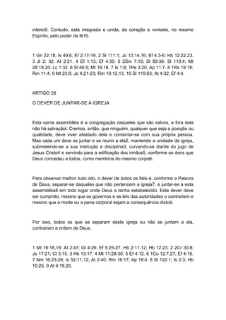 inteiro9. Contudo, está integrada e unida, de coração e vontade, no mesmo
Espírito, pelo poder da fé10.

1 Gn 22:18; Is 49:6; Ef 2:17-19. 2 Sl 111:1; Jo 10:14,16; Ef 4:3-6; Hb 12:22,23.
3 Jl 2: 32; At 2:21. 4 Ef 1:13; Ef 4:30. 5 2Sm 7:16; Sl 89:36; Sl 110:4; Mt
28:18,20; Lc 1:32. 6 Sl 46:5; Mt 16:18. 7 Is 1:9; 1Pe 3:20; Ap 11:7. 8 1Rs 19:18;
Rm 11:4. 9 Mt 23:8; Jo 4:21-23; Rm 10:12,13. 10 Sl 119:63; At 4:32; Ef 4:4.

ARTIGO 28
O DEVER DE JUNTAR-SE À IGREJA

Esta santa assembléia é a congregação daqueles que são salvos, e fora dela
não há salvaçãol. Cremos, então, que ninguém, qualquer que seja a posição ou
qualidade, deve viver afastado dela e contentar-se com sua própria pessoa.
Mas cada um deve se juntar e se reunir a ela2, mantendo a unidade da igreja,
submetendo-se a sua instrução e disciplina3, curvando-se diante do jugo de
Jesus Cristo4 e servindo para a edificação dos irmãos5, conforme os dons que
Deus concedeu a todos, como membros do mesmo corpo6.

Para observar melhor tudo isto, o dever de todos os fiéis é, conforme a Palavra
de Deus, separar-se daqueles que não pertencem a igreja7, e juntar-se a esta
assembléia8 em todo lugar onde Deus a tenha estabelecido. Este dever deve
ser cumprido, mesmo que os governos e as leis das autoridades o contrariem e
mesmo que a morte ou a pena corporal sejam a consequência disto9.

Por isso, todos os que se separam desta igreja ou não se juntam a ela,
contrariam a ordem de Deus.

1 Mt 16:18,19; At 2:47; Gl 4:26; Ef 5:25-27; Hb 2:11,12; Hb 12:23. 2 2Cr 30:8;
Jo 17:21; Cl 3:15. 3 Hb 13:17. 4 Mt 11:28-30. 5 Ef 4:12. 6 1Co 12:7,27; Ef 4:16.
7 Nm 16:23-26; Is 52:11,12; At 2:40; Rm 16:17; Ap 18:4. 8 Sl 122:1; Is 2:3; Hb
10:25. 9 At 4:19,20.

 