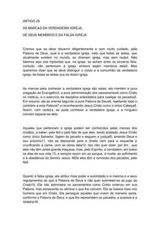 ARTIGO 29
AS MARCAS DA VERDADEIRA IGREJA,
DE SEUS MEMBROS E DA FALSA IGREJA

Cremos que se deve discernir diligentemente e com muito cuidado, pela
Palavra de Deus, qual é a verdadeira igreja, visto que todas as seitas, que
atualmente existem no mundo, se chamam igreja, mas sem razãol. Não
falamos aqui dos hipócritas que, na igreja, se acham entre os sinceros fiéis;
contudo, não pertencem à igreja, embora sejam membros dela2. Mas
queremos dizer que se deve distinguir o corpo e a comunhão da verdadeira
igreja, de todas as seitas que se dizem igreja.

As marcas para conhecer a verdadeira igreja são estas: ela mantém a pura
pregação do Evangelho3, a pura administração dos sacramentos4 como Cristo
os instituiu, e o exercício da disciplina eclesiástica para castigar os pecados5.
Em resumo: ela se orienta segundo a pura Palavra de Deus6, rejeitando todo o
contrário a esta Palavra7 e reconhecendo Jesus Cristo como o único Cabeça8.
Assim, com certeza, se pode conhecer a verdadeira igreja; e a ninguém
convém separar-se dela.

Aqueles que pertencem à igreja podem ser conhecidos pelas marcas dos
cristãos, a saber: pela fé9 e pelo fato de que eles, tendo aceitado Jesus Cristo
como único Salvador, fogem do pecado e seguem a justiçal0, amando Deus e
seu próximo11, não se desviando para a direita nem para a esquerda e
crucificando a carne, com as obras dela12. Isto não quer dizer, por ém , que
eles não têm ainda grande fraqueza, mas, pelo Espírito, a combatem, em todos
os dias de sua vida 13, e sempre recorr em ao sangue, à morte, ao sofrimento
e à obediência do Senhor Jesus. NEle eles têm a remissão dos pecados, pela
fél4.

Quanto à falsa igreja, ela atribui mais poder e autoridade a si mesma e a seus
regulamentos do que à Palavra de Deus e não quer submeter-se ao jugo de
Cristo15. Ela não administra os sacramentos como Cristo ordenou em sua
Palavra, mas acrescenta ou elimina o que lhe convém. Ela se baseia mais nos
homens que em Cristo. Ela persegue aqueles que vivem de maneira santa,
conforme a Palavra de Deus, e que lhe repreendem os pecados, a avareza e a
idolatria16.

 