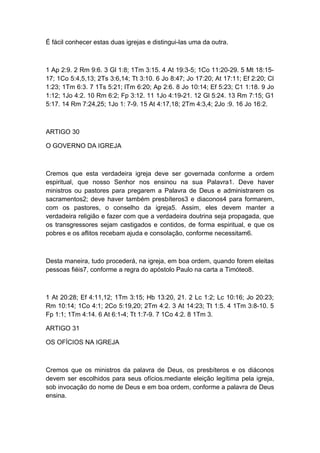 É fácil conhecer estas duas igrejas e distingui-las uma da outra.

1 Ap 2:9. 2 Rm 9:6. 3 Gl 1:8; 1Tm 3:15. 4 At 19:3-5; 1Co 11:20-29. 5 Mt 18:1517; 1Co 5:4,5,13; 2Ts 3:6,14; Tt 3:10. 6 Jo 8:47; Jo 17:20; At 17:11; Ef 2:20; Cl
1:23; 1Tm 6:3. 7 1Ts 5:21; lTm 6:20; Ap 2:6. 8 Jo 10:14; Ef 5:23; C1 1:18. 9 Jo
1:12; 1Jo 4:2. 10 Rm 6:2; Fp 3:12. 11 1Jo 4:19-21. 12 Gl 5:24. 13 Rm 7:15; G1
5:17. 14 Rm 7:24,25; 1Jo 1: 7-9. 15 At 4:17,18; 2Tm 4:3,4; 2Jo :9. 16 Jo 16:2.

ARTIGO 30
O GOVERNO DA IGREJA

Cremos que esta verdadeira igreja deve ser governada conforme a ordem
espiritual, que nosso Senhor nos ensinou na sua Palavra1. Deve haver
ministros ou pastores para pregarem a Palavra de Deus e administrarem os
sacramentos2; deve haver também presbíteros3 e diaconos4 para formarem,
com os pastores, o conselho da igreja5. Assim, eles devem manter a
verdadeira religião e fazer com que a verdadeira doutrina seja propagada, que
os transgressores sejam castigados e contidos, de forma espiritual, e que os
pobres e os aflitos recebam ajuda e consolação, conforme necessitam6.

Desta maneira, tudo procederá, na igreja, em boa ordem, quando forem eleitas
pessoas fiéis7, conforme a regra do apóstolo Paulo na carta a Timóteo8.

1 At 20:28; Ef 4:11,12; 1Tm 3:15; Hb 13:20, 21. 2 Lc 1:2; Lc 10:16; Jo 20:23;
Rm 10:14; 1Co 4:1; 2Co 5:19,20; 2Tm 4:2. 3 At 14:23; Tt 1:5. 4 1Tm 3:8-10. 5
Fp 1:1; 1Tm 4:14. 6 At 6:1-4; Tt 1:7-9. 7 1Co 4:2. 8 1Tm 3.
ARTIGO 31
OS OFÍCIOS NA IGREJA

Cremos que os ministros da palavra de Deus, os presbíteros e os diáconos
devem ser escolhidos para seus ofícios.mediante eleição legítima pela igreja,
sob invocação do nome de Deus e em boa ordem, conforme a palavra de Deus
ensina.

 