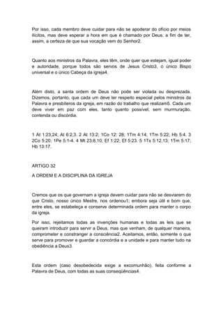 Por isso, cada membro deve cuidar para não se apoderar do ofício por meios
ilícitos, mas deve esperar a hora em que é chamado por Deus, a fim de ter,
assim, a certeza de que sua vocação vem do Senhor2.

Quanto aos ministros da Palavra, eles têm, onde quer que estejam, igual poder
e autoridade, porque todos são servos de Jesus Cristo3, o único Bispo
universal e o único Cabeça da igreja4.

Além disto, a santa ordem de Deus não pode ser violada ou desprezada.
Dizemos, portanto, que cada um deve ter respeito especial pelos ministros da
Palavra e presbíteros da igreja, em razão do trabalho que realizam5. Cada um
deve viver em paz com eles, tanto quanto possível, sem murmuração,
contenda ou discórdia.

1 At 1:23,24; At 6:2,3. 2 At 13:2; 1Co 12: 28; 1Tm 4:14; 1Tm 5:22; Hb 5:4. 3
2Co 5:20; 1Pe 5:1-4. 4 Mt 23:8,10; Ef 1:22; Ef 5:23. 5 1Ts 5:12,13; 1Tm 5:17;
Hb 13:17.

ARTIGO 32
A ORDEM E A DISCIPLINA DA IGREJA

Cremos que os que governam a igreja devem cuidar para não se desviarem do
que Cristo, nosso único Mestre, nos ordenou1; embora seja útil e bom que,
entre eles, se estabeleça e conserve determinada ordem para manter o corpo
da igreja.
Por isso, rejeitamos todas as invenções humanas e todas as leis que se
queiram introduzir para servir a Deus, mas que venham, de qualquer maneira,
comprometer e constranger a consciência2. Aceitamos, então, somente o que
serve para promover e guardar a concórdia e a unidade e para manter tudo na
obediência a Deus3.

Esta ordem (caso desobedecida exige a excomunhão), feita conforme a
Palavra de Deus, com todas as suas conseqüências4.

 