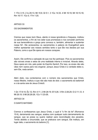 1 1Tm 3:15. 2 Is 29:13; Mt 15:9; Gl 5:1. 3 1Co 14:33. 4 Mt 16:19; Mt 18:15-18;
Rm 16:17; 1Co 5; 1Tm 1:20.

ARTIGO 33
OS SACRAMENTOS

Cremos que nosso bom Deus, atento à nossa ignorância e fraqueza, instituiu
os sacramentos, a fim de nos selar suas promessas e nos conceder penhores
de sua benevolência e graça para conosco e, também, alimentar e sustentar
nossa fé1. Ele acrescentou os sacramentos à palavra do Evangelho2 para
melhor apresentar aos nossos sentidos tanto o que Ele nos declara por sua
Palavra, como o que Ele opera em nossos coraçoes.

Assim, Ele confirma a salvação de que nos fez participar. Pois os sacramentos
são visíveis sinais e selos de uma realidade interna e invisível. Através deles,
Deus opera em nós, pelo poder do Espírito Santo3. Por isso, os sinais não são
vãos nem vazios para nos enganar, porque Jesus Cristo é a verdade deles e,
sem Ele, nada seriam.

Além disto, nos contentamos com o número dos sacramentos que Cristo,
nosso Mestre, instituiu e que não são mais de dois: o sacramento do batismo4
e o da santa ceia de Jesus Cristo5.

1 Gn 17:9-14; Êx 12; Rm 4:11. 2 Mt 28:19; Ef 5:26. 3 Rm 2:28,29; Cl 2:11,12. 4
Mt 28:19. 5 Mt 26:26-28; 1Co 11:23-26.
ARTIGO 34
O SANTO BATISMO

Cremos e confessamos que Jesus Cristo, o qual é "o fim da lei" (Romanos
10:4), derramando seu sangue, acabou com qualquer outro derramamento de
sangue, que se possa ou queira realizar para reconciliação dos pecados.
Tendo abolido a circuncisão, que se praticava com sangue, Ele instituiu, em
lugar dela, o sacramento do batismo [1].

 