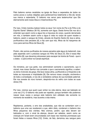 Pelo batismo somos recebidos na igreja de Deus e separados de todos os
outros povos e outras religiões para pertencermos totalmente a Ele [2], tendo
sua marca e estandarte. O batismo nos serve para testemunhar que Ele
eternamente será nosso Deus e misericordioso Pai.

Por isso, Cristo mandou batizar todos os seus "em nome do Pai e do Filho e do
Espírito Santo" (Mateus 28:19), somente com água. Desta forma Ele nos dá a
entender que assim como a água tira a impureza do corpo, quando derramada
em nós, e também assim como a água é vista no corpo de quem recebe o
batismo, assim o sangue de Cristo, através do Espírito Santo [3], lava a alma,
purificando-a dos pecados [4], e faz com que nós, filhos da ira nasçamos de
novo para sermos filhos de Deus [5].

Porém, não somos purificados de nossos pecados pela água do batismo6, mas
pela aspersão com o precioso sangue do Filho de Deus [7]. Ele é nosso Mar
Vermelho [8], que devemos atravessar para escapar da tirania de Faraó - que é
o diabo - e para entrar na Canaã espiritual.

Os ministros, por sua parte, nos administram somente o sacramento, que é
visível, mas nosso Senhor nos concede o que o sacramento significa, a saber:
os dons invisíveis da graça. Ele lava nossa alma, purificando-a e limpando-a de
todas as impurezas e iniqüidades [9]. Ele renova nosso coração, enchendo-o
de toda a consolação, e nos dá a verdadeira certeza de sua bondade paternal.
Ele nos reveste do novo homem, despindo-nos do velho com todas as suas
obras [10].

Por isso, cremos que quem quer entrar na vida eterna, deve ser batizado só
uma vez [11]. O batismo não pode ser repetido, porque também não podemos
nascer duas vezes e porque este batismo tem utilidade não somente no
momento de recebê-lo, mas durante a vida inteira.

Rejeitamos, portanto, o erro dos anabatistas, que não se contentam com o
batismo que uma vez receberam e que, além disto, condenam o batismo dos
filhos pequenos dos crentes. Nós cremos, porém, que eles devem ser
batizados e, com o sinal da aliança, devem ser selados, assim como as
crianças em Israel eram circuncidadas com base nas mesmas promessas que
foram feitas a nossos filhos [12]. Cristo, de fato, derramou seu sangue para

 