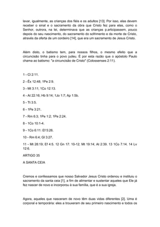 lavar, igualmente, as crianças dos fiéis e os adultos [13]. Por isso, elas devem
receber o sinal e o sacramento da obra que Cristo fez para elas, como o
Senhor, outrora, na lei, determinava que as crianças p.articipassem, pouco
depois do seu nascimento, do sacramento do sofrimento e da morte de Cristo,
através da oferta de um cordeiro [14], que era um sacramento de Jesus Cristo.

Além disto, o batismo tem, para nossos filhos, o mesmo efeito que a
circuncisão tinha para o povo judeu. É por esta razão que o apóstolo Paulo
chama ao batismo: "a circuncisão de Cristo" (Colossenses 2:11).

1 - Cl 2:11.
2 - Êx 12:48; 1Pe 2:9.
3 - Mt 3:11; 1Co 12:13.
4 - At 22:16; Hb 9:14; 1Jo 1:7; Ap 1:5b.
5 - Tt 3:5.
6 - 1Pe 3:21.
7 - Rm 6:3; 1Pe 1:2; 1Pe 2:24.
8 - 1Co 10:1-4.
9 - 1Co 6:11: Ef 5:26.
10 - Rm 6:4; Gl 3:27.
11 - Mt 28:19; Ef 4:5. 12 Gn 17: 10-12; Mt 19:14; At 2:39. 13 1Co 7:14. 14 Lv
12:6.
ARTIGO 35
A SANTA CEIA

Cremos e confessamos que nosso Salvador Jesus Cristo ordenou e instituiu o
sacramento da santa ceia [1], a fim de alimentar e sustentar aqueles que Ele já
fez nascer de novo e incorporou à sua família, que é a sua igreja.

Agora, aqueles que nasceram de novo têm duas vidas diferentes [2]. Uma é
corporal e temporária: eles a trouxeram de seu primeiro nascimento e todos os

 