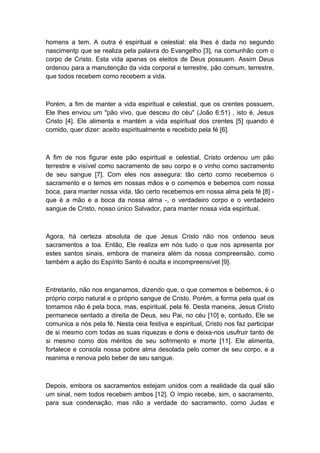 homens a tem. A outra é espiritual e celestial: ela lhes é dada no segundo
nascimentp que se realiza pela palavra do Evangelho [3], na comunhão com o
corpo de Cristo. Esta vida apenas os eleitos de Deus possuem. Assim Deus
ordenou para a manutenção da vida corporal e terrestre, pão comum, terrestre,
que todos recebem como recebem a vida.

Porém, a fim de manter a vida espiritual e celestial, que os crentes possuem,
Ele lhes enviou um "pão vivo, que desceu do céu" (João 6:51) , isto é, Jesus
Cristo [4]. Ele alimenta e mantém a vida espiritual dos crentes [5] quando é
comido, quer dizer: aceito espiritualmente e recebido pela fé [6].

A fim de nos figurar este pão espiritual e celestial, Cristo ordenou um pão
terrestre e visível como sacramento de seu corpo e o vinho como sacramento
de seu sangue [7]. Com eles nos assegura: tão certo como recebemos o
sacramento e o temos em nossas mãos e o comemos e bebemos com nossa
boca, para manter nossa vida, tão certo recebemos em nossa alma pela fé [8] que é a mão e a boca da nossa alma -, o verdadeiro corpo e o verdadeiro
sangue de Cristo, nosso único Salvador, para manter nossa vida espiritual.

Agora, há certeza absoluta de que Jesus Cristo não nos ordenou seus
sacramentos a toa. Então, Ele realiza em nós tudo o que nos apresenta por
estes santos sinais, embora de maneira além da nossa compreensão, como
também a ação do Espírito Santo é oculta e incompreensível [9].

Entretanto, não nos enganamos, dizendo que, o que comemos e bebemos, é o
próprio corpo natural e o próprio sangue de Cristo. Porém, a forma pela qual os
tomamos não é pela boca, mas, espiritual, pela fé. Desta maneira, Jesus Cristo
permanece sentado a direita de Deus, seu Pai, no céu [10] e, contudo, Ele se
comunica a nós pela fé. Nesta ceia festiva e espiritual, Cristo nos faz participar
de si mesmo com todas as suas riquezas e dons e deixa-nos usufruir tanto de
si mesmo como dos méritos de seu sofrimento e morte [11]. Ele alimenta,
fortalece e consola nossa pobre alma desolada pelo comer de seu corpo, e a
reanima e renova pelo beber de seu sangue.

Depois, embora os sacramentos estejam unidos com a realidade da qual são
um sinal, nem todos recebem ambos [12]. O ímpio recebe, sim, o sacramento,
para sua condenação, mas não a verdade do sacramento, como Judas e

 