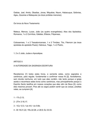 Oséias, Joel, Amós, Obadias, Jonas, Miquéias, Naum, Habacuque, Sofonias,
Ageu, Zacarias e Malaquias (os doze profetas menores);

Os livros do Novo Testamento:

Mateus, Marcos, Lucas, João (os quatro evangelistas); Atos dos Apóstolos;
Romanos, 1 e 2 Coríntios, Gálatas, Efésios, Filipenses,

Colossenses, 1 e 2 Tessalonicenses, 1 e 2 Timóteo, Tito, Filemom (as treze
epístolas do apóstolo Paulo); Hebreus, Tiago, 1 e 2 Pedro,

1, 2 e 3 João, Judas e Apocalipse.

ARTIGO 5
A AUTORIDADE DA SAGRADA ESCRITURA

Recebemos [1] todos estes livros, e somente estes, como sagrados e
canônicos, para regular, fundamentar e confirmar nossa fé [2]. Acreditamos,
sem dúvida nenhuma, em tudo que eles contêm, não tanto porque a igreja
aceita e reconhece estes livros como canônicos, mas principalmente porque o
Espírito Santo testifica em nossos corações que eles vêm de Deus [3], como
eles mesmos provam. Pois até os cegos podem sentir que as coisas, preditas
neles, se cumprem [4].

1 - 1Ts 2:13.
2 - 2Tm 3:16,17.
3 - 1Co 12:3; 1Jo 4:6; 1Jo 5:6b.
4 - Dt 18:21,22; 1Rs 22:28; Jr 28:9; Ez 33:33.

 
