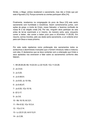 Simão, o Mago: ambos receberam o sacramento, mas não a Cristo que por
este é figurado [13]. Porque somente os crentes participam dEle [14].

Finalmente, recebemos na congregação do povo de Deus [15] este santo
sacramento com humildade e reverência. Assim comemoramos juntos, com
ações de graça, a morte de Cristo, nosso Salvador, e fazemos confissão da
nossa fé e da religião cristã [16]. Por isto, ninguém deve participar da ceia
antes de ter-se examinado a si mesmo, da maneira certa, para, enquanto
comer e beber, não comer e beber juízo para si (lCoríntios 11:28,29). Em
resumo, somos movidos, pelo uso deste santo sacramento, a um ardente amor
para com Deus e nosso próximo.

Por esta razão rejeitamos como profanação dos sacramentos todos os
acréscimos e abomináveis invenções que o homem introduziu neles e misturou
com eles. E declaramos que se deve contentar com a ordenação que Cristo e
seus apóstolos nos ensinaram e falar sobre os sacramentos conforme eles
falaram.

1 - Mt 26:26-28; Mc 14:22-24; Lc 22:19,20; 1Co 11:23-26.
2 - Jo 3:5,6.
3 - Jo 5:25.
4 - Jo 6:48-51.
5 - Jo 6:63; Jo 10:10b.
6 - Jo 6:40,47.
7 - Jo 6:55; 1Co 10:16.
8 - Ef 3:17.
9 - Jo 3:8.
10 - Mc 16:19; At 3:21.
11 - Rm 8:32; 1Co 10:3,4.
12 - 1Co 2:14.
13 - Lc 22:21,22; At 8:13,21.
14 - Jo 3:36.

 