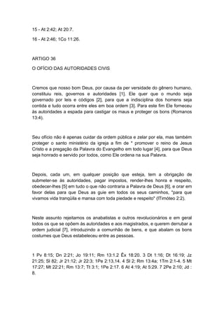 15 - At 2:42; At 20:7.
16 - At 2:46; 1Co 11:26.

ARTIGO 36
O OFÍCIO DAS AUTORIDADES CIVIS

Cremos que nosso bom Deus, por causa da per versidade do gênero humano,
constituiu reis, governos e autoridades [1]. Ele quer que o mundo seja
governado por leis e códigos [2], para que a indisciplina dos homens seja
contida e tudo ocorra entre eles em boa ordem [3]. Para este fim Ele forneceu
às autoridades a espada para castigar os maus e proteger os bons (Romanos
13:4).

Seu ofício não é apenas cuidar da ordem pública e zelar por ela, mas também
proteger o santo ministério da igreja a fim de * promover o reino de Jesus
Cristo e a pregação da Palavra do Evangelho em todo lugar [4], para que Deus
seja honrado e servido por todos, como Ele ordena na sua Palavra.

Depois, cada um, em qualquer posição que esteja, tem a obrigação de
submeter-se às autoridades, pagar impostos, render-lhes honra e respeito,
obedecer-lhes [5] em tudo o que não contraria a Palavra de Deus [6], e orar em
favor delas para que Deus as guie em todos os seus caminhos, "para que
vivamos vida tranqüila e mansa com toda piedade e respeito" (lTimóteo 2:2).

Neste assunto rejeitamos os anabatistas e outros revolucionários e em geral
todos os que se opõem às autoridades e aos magistrados, e querem derrubar a
ordem judicial [7], introduzindo a comunhão de bens, e que abalam os bons
costumes que Deus estabeleceu entre as pessoas.

1 Pv 8:15; Dn 2:21; Jo 19:11; Rm 13:1.2 Êx 18:20. 3 Dt 1:16; Dt 16:19; Jz
21:25; Sl 82; Jr 21:12; Jr 22:3; 1Pe 2:13,14. 4 Sl 2; Rm 13:4a; 1Tm 2:1-4. 5 Mt
17:27; Mt 22:21; Rm 13:7; Tt 3:1; 1Pe 2:17. 6 At 4:19; At 5:29. 7 2Pe 2:10; Jd :
8.

 