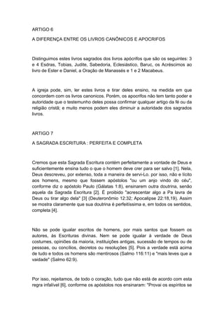 ARTIGO 6
A DIFERENÇA ENTRE OS LIVROS CANÔNICOS E APOCRIFOS

Distinguimos estes livros sagrados dos livros apócrifos que são os seguintes: 3
e 4 Esdras, Tobias, Judite, Sabedoria, Eclesiástico, Baruc, os Acréscimos ao
livro de Ester e Daniel, a Oração de Manassés e 1 e 2 Macabeus.

A igreja pode, sim, ler estes livros e tirar deles ensino, na medida em que
concordem com os livros canonicos. Porém, os apocrifos não tem tanto poder e
autoridade que o testemunho deles possa confirmar qualquer artigo da fé ou da
religião cristã; e muito menos podem eles diminuir a autoridade dos sagrados
livros.

ARTIGO 7
A SAGRADA ESCRITURA : PERFEITA E COMPLETA

Cremos que esta Sagrada Escritura contém perfeitamente a vontade de Deus e
suficientemente ensina tudo o que o homem deve crer para ser salvo [1]. Nela,
Deus descreveu, por extenso, toda a maneira de servi-Lo. por isso, não e lícito
aos homens, mesmo que fossem apóstolos "ou um anjo vindo do céu",
conforme diz o apóstolo Paulo (Gálatas 1:8), ensinarem outra doutrina, senão
aquela da Sagrada Escritura [2]. É proibido "acrescentar algo a Pa lavra de
Deus ou tirar algo dela" [3] (Deuteronômio 12:32; Apocalipse 22:18,19). Assim
se mostra claramente que sua doutrina é perfeitíssima e, em todos os sentidos,
completa [4].

Não se pode igualar escritos de homens, por mais santos que fossem os
autores, às Escrituras divinas. Nem se pode igualar à verdade de Deus
costumes, opiniões da maioria, instituições antigas, sucessão de tempos ou de
pessoas, ou concílios, decretos ou resoluções [5]. Pois a verdade está acima
de tudo e todos os homens são mentirosos (Salmo 116:11) e "mais leves que a
vaidade" (Salmo 62:9).

Por isso, rejeitamos, de todo o coração, tudo que não está de acordo com esta
regra infalível [6], conforme os apóstolos nos ensinaram: "Provai os espíritos se

 