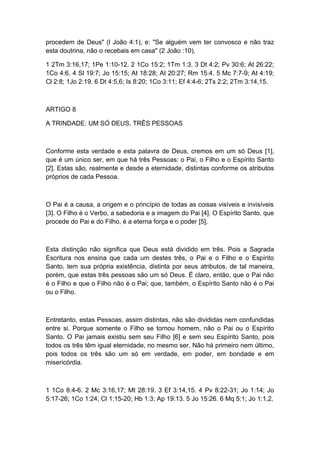 procedem de Deus" (l João 4:1), e: "Se alguém vem ter convosco e não traz
esta doutrina, não o recebais em casa" (2 João :10).
1 2Tm 3:16,17; 1Pe 1:10-12. 2 1Co 15:2; 1Tm 1:3. 3 Dt 4:2; Pv 30:6; At 26:22;
1Co 4:6. 4 Sl 19:7; Jo 15:15; At 18:28; At 20:27; Rm 15:4. 5 Mc 7:7-9; At 4:19;
Cl 2:8; 1Jo 2:19. 6 Dt 4:5,6; Is 8:20; 1Co 3:11; Ef 4:4-6; 2Ts 2:2; 2Tm 3:14,15.

ARTIGO 8
A TRINDADE: UM SÓ DEUS, TRÊS PESSOAS

Conforme esta verdade e esta palavra de Deus, cremos em um só Deus [1],
que é um único ser, em que há três Pessoas: o Pai, o Filho e o Espírito Santo
[2]. Estas são, realmente e desde a eternidade, distintas conforme os atributos
próprios de cada Pessoa.

O Pai é a causa, a origem e o princípio de todas as coisas visíveis e invisíveis
[3]. O Filho é o Verbo, a sabedoria e a imagem do Pai [4]. O Espírito Santo, que
procede do Pai e do Filho, é a eterna força e o poder [5].

Esta distinção não significa que Deus está dividido em três. Pois a Sagrada
Escritura nos ensina que cada um destes três, o Pai e o Filho e o Espírito
Santo, tem sua própria existência, distinta por seus atributos, de tal maneira,
porém, que estas três pessoas são um só Deus. É claro, então, que o Pai não
é o Filho e que o Filho não é o Pai; que, também, o Espírito Santo não é o Pai
ou o Filho.

Entretanto, estas Pessoas, assim distintas, não são divididas nem confundidas
entre si. Porque somente o Filho se tornou homem, não o Pai ou o Espírito
Santo. O Pai jamais existiu sem seu Filho [6] e sem seu Espírito Santo, pois
todos os três têm igual eternidade, no mesmo ser. Não há primeiro nem último,
pois todos os três são um só em verdade, em poder, em bondade e em
misericórdia.

1 1Co 8:4-6. 2 Mc 3:16,17; Mt 28:19. 3 Ef 3:14,15. 4 Pv 8:22-31; Jo 1:14; Jo
5:17-26; 1Co 1:24; Cl 1:15-20; Hb 1:3; Ap 19:13. 5 Jo 15:26. 6 Mq 5:1; Jo 1:1,2.

 