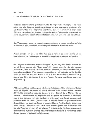 ARTIGO 9
O TESTEMUNHO DA ESCRITURA SOBRE A TRINDADE

Tudo isto sabemos tanto pelo testemunho da Sagrada Escritura [1], como pelas
obras das três Pessoas, principalmente por aquelas que percebemos em nós.
Os testemunhos das Sagradas Escrituras, que nos ensinam a crer nesta
Trindade, se acham em muitos lugares do Antigo Testamento. Não é preciso
alistá-los, somente escolhê-los cuidadosamente. Em Gênesis 1:26 e 27, Deus

diz: "Façamos o homem a nossa imagem, conforme a nossa semelhança" etc.
"Criou Deus, pois, o homem a sua imagem; homem e mulher os criou".

Assim também em Gênesis 3:22: "Eis que o homem se tornou como um de
nós". Com isto se mostra que há mais de uma pessoa em Deus, porque Ele

diz: "Façamos o homem a nossa imagem"; e, em seguida, Ele indica que há
um só Deus, quando diz: "Deus criou". É verdade que Ele não diz quantas
pessoas há, mas o que é um tanto obscuro, para nós, no Antigo Testamento, é
bem claro no Novo. Pois quando nosso Senhor foi batizado no rio Jordão,
ouviu-se a voz do Pai, que falou: "Este é o meu filho amado" (Mateus 3:17);
enquanto o Filho foi visto na água e o Espírito Santo se manifestou em forma
de pomba [2].

A1ém disto, Cristo instituiu, para o batismo de todos os fiéis, esta forma: Batizai
todas as nações "em nome do Pai e do Filho e do Espírito Santo" (Mateus
28:19). No evangelho segundo Lucas, o anjo Gabriel diz a Maria, mãe do
Senhor: "Descerá sobre ti o Espírito Santo e o poder do Altíssimo te envolverá
com a sua sombra; por isso também o ente santo que há de nascer, será
chamado Filho de Deus" (Lucas 1:35). Do mesmo modo: "A graça do Senhor
Jesus Cristo, e o amor de Deus, e a comunhão do Espírito Santo sejam com
todos vós" (2 Coríntios 13:13). * Em todos estes lugares, nos é ensinado que
há três Pessoas em um só ser divino. E embora esta doutrina ultrapasse o
entendimento humano, cremos nela, baseados na Palavra, e esperamos gozar
de seu pleno conhecimento e fruto no céu.

 