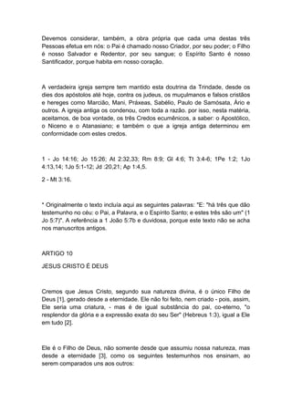 Devemos considerar, também, a obra própria que cada uma destas três
Pessoas efetua em nós: o Pai é chamado nosso Criador, por seu poder; o Filho
é nosso Salvador e Redentor, por seu sangue; o Espírito Santo é nosso
Santificador, porque habita em nosso coração.

A verdadeira igreja sempre tem mantido esta doutrina da Trindade, desde os
dies dos apóstolos até hoje, contra os judeus, os muçulmanos e falsos cristãos
e hereges como Marcião, Mani, Práxeas, Sabélio, Paulo de Samósata, Ário e
outros. A igreja antiga os condenou, com toda a razão. por isso, nesta matéria,
aceitamos, de boa vontade, os três Credos ecumênicos, a saber: o Apostólico,
o Niceno e o Atanasiano; e também o que a igreja antiga determinou em
conformidade com estes credos.

1 - Jo 14:16; Jo 15:26; At 2:32,33; Rm 8:9; Gl 4:6; Tt 3:4-6; 1Pe 1:2; 1Jo
4:13,14; 1Jo 5:1-12; Jd :20,21; Ap 1:4,5.
2 - Mt 3:16.

* Originalmente o texto incluía aqui as seguintes palavras: "E: "há três que dão
testemunho no céu: o Pai, a Palavra, e o Espírito Santo; e estes três são um" (1
Jo 5:7)". A referência a 1 João 5:7b e duvidosa, porque este texto não se acha
nos manuscritos antigos.

ARTIGO 10
JESUS CRISTO É DEUS

Cremos que Jesus Cristo, segundo sua natureza divina, é o único Filho de
Deus [1], gerado desde a eternidade. Ele não foi feito, nem criado - pois, assim,
Ele seria uma criatura, - mas é de igual substância do pai, co-eterno, "o
resplendor da glória e a expressão exata do seu Ser" (Hebreus 1:3), igual a Ele
em tudo [2].

Ele é o Filho de Deus, não somente desde que assumiu nossa natureza, mas
desde a eternidade [3], como os seguintes testemunhos nos ensinam, ao
serem comparados uns aos outros:

 
