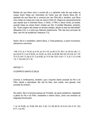 Moisés diz que Deus criou o mundo [4], e o apóstolo João diz que todas as
coisas foram feitas por intermédio do Verbo que ele chama Deus [5]. O
apóstolo diz que Deus fez o universo por seu Filho [6] e, também, que Deus
criou todas as coisas por meio de Jesus Cristo [7]. Segue-se necessariamente
que aquele que é chamado Deus, o Verbo, o Filho e Jesus Cristo, já existia,
quando todas as coisas foram criadas por Ele. O profeta Miquéias, portanto,
diz: "Suas origens são desde os tempos antigos, desde os dias da eternidade"
(Miquéias 5:2); e a carta aos Hebreus testemunha: "Ele não teve princípio de
dias, nem fim de existência" (Hebreus 7:3).

Assim, Ele é o verdadeiro, eterno Deus, o Todo-poderoso, a quem invocamos,
adoramos e servimos.

1 Mt 17:5; Jo 1:14,18; Jo 3:16; Jo 14:1-14; Jo 20:17,31; Rm 1:4; Gl 4:4; Hb 1:1;
lJo 5:5,9-12. 2 Jo 5:18,23; Jo 10:30; Jo 14:9; Jo 20:28; Rm 9:5; Fp 2:6; Cl 1:15;
Tt 2:13; Hb 1:3; Ap 5:13. 3 Jo 8:58; Jo 17:5; Hb 13:8. 4 Gn 1:1. 5 Jo 1:1-3. 6 Hb
1:2. 7 1Co 8:6; Cl 1:16.

ARTIGO 11
O ESPÍRITO SANTO É DEUS

Cremos e confessamos, também, que o Espírito Santo procede do Pai e do
Filho, desde a eternidade. Ele não foi feito, nem criado, nem gerado; mas
procede de ambos1.

Na ordem, Ele é a terceira pessoa da Trindade, de igual substância, majestade
e glória do Pai e do Filho, verdadeiro e eterno Deus, como nos ensinam as
Sagradas Escrituras2.

1 Jo 14:15-26; Jo 15:26; Rm 8:9. 2 Gn 1:2; Mt 28:19; At 5:3,4; lCo 2:10; 1Co
6:11; 1Jo 5:6.

 