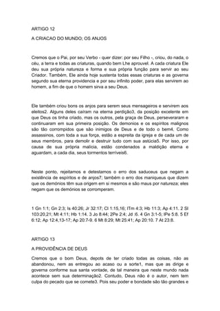 ARTIGO 12
A CRIACAO DO MUNDO; OS ANJOS

Cremos que o Pai, por seu Verbo - quer dizer: por seu Filho -, criou, do nada, o
céu, a terra e todas as criaturas, quando bem Lhe aprouvel. A cada criatura Ele
deu sua própria natureza e forma e sua própria função para servir ao seu
Criador. Também, Ele ainda hoje sustenta todas essas criaturas e as governa
segundo sua eterna providencia e por seu infinito poder, para elas servirem ao
homem, a fim de que o homem sirva a seu Deus.

Ele também criou bons os anjos para serem seus mensageiros e servirem aos
eleitos2. Alguns deles caíram na eterna perdição3, da posição excelente em
que Deus os tinha criado, mas os outros, pela graça de Deus, perseveraram e
continuaram em sua primeira posição. Os demonios e os espíritos malignos
são tão corrompidos que são inimigos de Deus e de todo o bem4. Como
assassinos, com toda a sua força, estão a espreita da igreja e de cada um de
seus membros, para demolir e destruir tudo com sua astúcia5. Por isso, por
causa de sua própria malícia, estão condenados a maldição eterna e
aguardam, a cada dia, seus tormentos terríveis6.

Neste ponto, rejeitamos e detestamos o erro dos saduceus que negam a
existência de espíritos e de anjos7; também o erro dos maniqueus que dizem
que os demónios têm sua origem em si mesmos e são maus por natureza; eles
negam que os demónios se corromperam.

1 Gn 1:1; Gn 2:3; Is 40:26; Jr 32:17; Cl 1:15,16; lTm 4:3; Hb 11:3; Ap 4:11. 2 Sl
103:20,21; Mt 4:11; Hb 1:14. 3 Jo 8:44; 2Pe 2:4; Jd :6. 4 Gn 3:1-5; lPe 5:8. 5 Ef
6:12; Ap 12:4,13-17; Ap 20:7-9. 6 Mt 8:29; Mt 25:41; Ap 20:10. 7 At 23:8.

ARTIGO 13
A PROVIDÊNCIA DE DEUS
Cremos que o bom Deus, depots de ter criado todas as coisas, não as
abandonou, nem as entregou ao acaso ou a sorte1, mas que as dirige e
governa conforme sua santa vontade, de tal maneira que neste mundo nada
acontece sem sua determinação2. Contudo, Deus não é o autor, nem tem
culpa do pecado que se comete3. Pois seu poder e bondade são tão grandes e

 