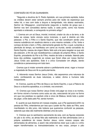 CONFISSÃO DE FÉ DA GUANABARA
"Segundo a doutrina de S. Pedro Apóstolo, em sua primeira epístola, todos
os cristãos devem estar sempre prontos para dar razão da esperança que
neles há, e isso com toda a doçura e benignidade, nós abaixo assinados,
Senhor de Villegagnon, unanimemente (segundo a medida de graça que o
Senhor nos tem concedido) damos razão, a cada ponto, como nos haveis
apontado e ordenado, e começando no primeiro artigo:"
I. Cremos em um só Deus, imortal, invisível, criador do céu e da terra, e de
todas as coisas, tanto visíveis como invisíveis, o qual é distinto em três
pessoas: o Pai, o Filho e o Santo Espírito, que não constituem senão uma
mesma substância em essência eterna e uma mesma vontade; o Pai, fonte e
começo de todo o bem; o Filho, eternamente gerado do Pai, o qual, cumprida a
plenitude do tempo, se manifestou em carne ao mundo, sendo concebido do
Santo Espírito, nasceu da virgem Maria, feito sob a lei para resgatar os que sob
ela estavam, a fim de que recebêssemos a adoção de próprios filhos; o Santo
Espírito, procedente do Pai e do Filho, mestre de toda a verdade, falando pela
boca dos profetas, sugerindo as coisas que foram ditas por nosso Senhor
Jesus Cristo aos apóstolos. Este é o único Consolador em aflição, dando
constância e perseverança em todo bem.
Cremos que é mister somente adorar e perfeitamente amar, rogar e invocar
a majestade de Deus em fé ou particularmente.
II. Adorando nosso Senhor Jesus Cristo, não separamos uma natureza da
outra, confessando as duas naturezas, a saber, divina e humana nele
inseparáveis.
III. Cremos, quanto ao Filho de Deus e ao Santo Espírito, o que a Palavra de
Deus e a doutrina apostólica, e o símbolo, nos ensinam.
IV. Cremos que nosso Senhor Jesus Cristo virá julgar os vivos e os mortos,
em forma visível e humana como subiu ao céu, executando tal juízo na forma
em que nos predisse no capítulo vinte e cinco de Mateus, tendo todo o poder
de julgar, a Ele dado pelo Pai, sendo homem.
E, quanto ao que dizemos em nossas orações, que o Pai aparecerá enfim na
pessoa do Filho, entendemos por isso que o poder do Pai, dado ao Filho, será
manifestado no dito juízo, não todavia que queiramos confundir as pessoas,
sabendo que elas são realmente distintas uma da outra.
V. Cremos que no santíssimo sacramento da ceia, com as figuras corporais
do pão e do vinho, as almas fiéis são realmente e de fato alimentadas com a
própria substância do nosso Senhor Jesus, como nossos corpos são
alimentados de alimentos, e assim não entendemos dizer que o pão e o vinho
sejam transformados ou transubstanciados no seu corpo, porque o pão

 