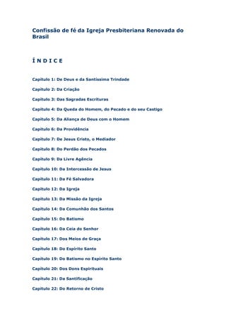 Confissão de fé da Igreja Presbiteriana Renovada do
Brasil

ÍNDICE

Capítulo 1: De Deus e da Santíssima Trindade
Capítulo 2: Da Criação
Capítulo 3: Das Sagradas Escrituras
Capítulo 4: Da Queda do Homem, do Pecado e do seu Castigo
Capítulo 5: Da Aliança de Deus com o Homem
Capítulo 6: Da Providência
Capítulo 7: De Jesus Cristo, o Mediador
Capítulo 8: Do Perdão dos Pecados
Capítulo 9: Da Livre Agência
Capítulo 10: Da Intercessão de Jesus
Capítulo 11: Da Fé Salvadora
Capítulo 12: Da Igreja
Capítulo 13: Da Missão da Igreja
Capítulo 14: Da Comunhão dos Santos
Capítulo 15: Do Batismo
Capítulo 16: Da Ceia do Senhor
Capítulo 17: Dos Meios de Graça
Capítulo 18: Do Espírito Santo
Capítulo 19: Do Batismo no Espírito Santo
Capítulo 20: Dos Dons Espirituais
Capítulo 21: Da Santificação
Capítulo 22: Do Retorno de Cristo

 