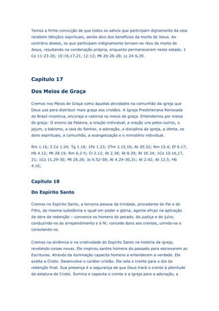 Temos a firme convicção de que todos os salvos que participam dignamente da ceia
recebem bênçãos espirituais, sendo alvo dos benefícios da morte de Jesus. Ao
contrário destes, os que participam indignamente tornam-se réus da morte de
Jesus, resultando na condenação própria, enquanto permanecerem neste estado. 1
Co 11:23-26; 10:16,17,21, 12:13; Mt 26:26-28; Lc 24:6,39.

Capítulo 17
Dos Meios de Graça
Cremos nos Meios de Graça como àquelas atividades na comunhão da igreja que
Deus usa para distribuir mais graça aos cristãos. A Igreja Presbiteriana Renovada
do Brasil incentiva, encoraja e valoriza os meios de graça. Entendemos por meios
de graça: O ensino da Palavra, a oração individual, a oração uns pelos outros, o
jejum, o batismo, a ceia do Senhor, a adoração, a disciplina da igreja, a oferta, os
dons espirituais, a comunhão, a evangelização e o ministério individual.
Rm 1.16; 2 Co 1.24; Tg 1.18; 1Pe 1.23; 2Tm 3.15,16; At 20.32; Rm 15.4; Ef 6.17;
Hb 4.12; Mt 28.19; Rm 6.2-5; Cl 2.12; At 2.38; At 8.39; At 16.34; 1Co 10.16,17,
21; 1Co 11.29-30; Mt 26.26; Jo 6.52-58; At 4.24-30,31; At 2.42; At 12.5; Hb
4.16;

Capítulo 18
Do Espírito Santo
Cremos no Espírito Santo, a terceira pessoa da trindade, procedente do Pai e do
Filho, da mesma substância e igual em poder e glória; agente eficaz na aplicação
da obra da redenção – convence os homens do pecado, da justiça e do juízo,
conduzindo-os ao arrependimento e à fé; concede dons aos crentes, unindo-os e
consolando-os.
Cremos na dinâmica e na criatividade do Espírito Santo na história da igreja,
revelando coisas novas. Ele inspirou santos homens do passado para escreverem as
Escrituras. Através da iluminação capacita homens a entenderem a verdade. Ele
exalta a Cristo. Desenvolve o caráter cristão. Ele sela o crente para o dia da
redenção final. Sua presença é a segurança de que Deus trará o crente à plenitude
da estatura de Cristo. Ilumina e capacita o crente e a igreja para a adoração, a

 