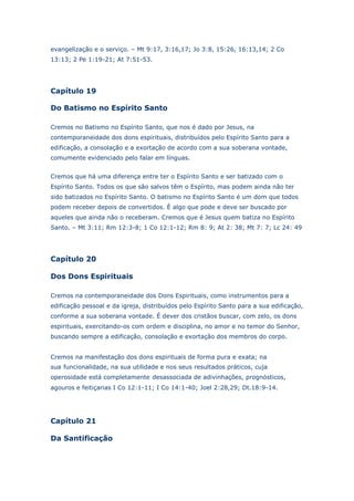 evangelização e o serviço. – Mt 9:17, 3:16,17; Jo 3:8, 15:26, 16:13,14; 2 Co
13:13; 2 Pe 1:19-21; At 7:51-53.

Capítulo 19
Do Batismo no Espírito Santo
Cremos no Batismo no Espírito Santo, que nos é dado por Jesus, na
contemporaneidade dos dons espirituais, distribuídos pelo Espírito Santo para a
edificação, a consolação e a exortação de acordo com a sua soberana vontade,
comumente evidenciado pelo falar em línguas.
Cremos que há uma diferença entre ter o Espírito Santo e ser batizado com o
Espírito Santo. Todos os que são salvos têm o Espírito, mas podem ainda não ter
sido batizados no Espírito Santo. O batismo no Espírito Santo é um dom que todos
podem receber depois de convertidos. É algo que pode e deve ser buscado por
aqueles que ainda não o receberam. Cremos que é Jesus quem batiza no Espírito
Santo. – Mt 3:11; Rm 12:3-8; 1 Co 12:1-12; Rm 8: 9; At 2: 38; Mt 7: 7; Lc 24: 49

Capítulo 20
Dos Dons Espirituais
Cremos na contemporaneidade dos Dons Espirituais, como instrumentos para a
edificação pessoal e da igreja, distribuídos pelo Espírito Santo para a sua edificação,
conforme a sua soberana vontade. É dever dos cristãos buscar, com zelo, os dons
espirituais, exercitando-os com ordem e disciplina, no amor e no temor do Senhor,
buscando sempre a edificação, consolação e exortação dos membros do corpo.
Cremos na manifestação dos dons espirituais de forma pura e exata; na
sua funcionalidade, na sua utilidade e nos seus resultados práticos, cuja
operosidade está completamente desassociada de adivinhações, prognósticos,
agouros e feitiçarias I Co 12:1-11; I Co 14:1-40; Joel 2:28,29; Dt.18:9-14.

Capítulo 21
Da Santificação

 