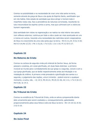 Cremos na possibilidade e na necessidade de viver uma vida santa na terra,
somente através da graça de Deus e da ajuda do Espírito Santo, santificador que
em nós habita. Este estado de santidade que deve atingir o homem todo é
imperfeito nesta vida, face a persistência da natureza corrompida, resultando na
luta irreconciliável do espírito contra a carne, mas que culminará com a vitória do
homem regenerado.
Esta santidade tem raízes na regeneração e se realiza na vida interior dos salvos
com reflexos externos; continua por toda a vida e pode ser mais acentuada em uns
e menos em outros, havendo uma necessidade dos redimidos serem cooperadores
de Deus no crescimento de uma vida santa aqui na terra.– Rm 6:11,14; II Co 3:18;
Hb 9:3-14;Hb 12:23; 1 Pe 1:15,16; 1 Ts 5:23; 1 Jo 1:10; Fl 3:2 Gl 5:17.

Capítulo 22
Do Retorno de Cristo
Cremos na certeza da segunda vinda pré-milenial do Senhor Jesus, de forma
pessoal e corpórea, em corpo glorificado, em duas fases distintas: a primeira
invisível ao mundo para o arrebatamento da sua igreja e a segunda, visível e com a
sua igreja glorificada, que se darão respectivamente antes da tribulação e na
instalação do milênio. A primeira vinda precederá a glorificação dos santos e a
segunda, o julgamento das nações; uma é iminente - poderá ocorrer a qualquer
momento; a outra, não. – Zc 14:5; Mt 24:21; Mt 25:31-46; At 1:11; 1 Ts 4:16-17;
Hb 9:28; Jo 14:3.

Capítulo 23
Do Tribunal de Cristo
Cremos na existência do Tribunal de Cristo, onde os salvos comparecerão diante
dele unicamente para serem avaliados e, consequentemente, galardoados
proporcionalmente pelos seus feitos à obra de Deus na terra - Rm 14:10-12, 8:33;
2 Co 5:10.

Capítulo 24
Do Juízo Final

 