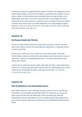 Cremos que haverá um julgamento final, depois do milênio e da rebelião que ocorre
depois desse período, para juízo dos incrédulos, juntamente com o diabo e os seus
anjos, a besta e o falso profeta, para condenação eterna no lago de fogo, vindo
depois disto novos céus e nova terra. Este juízo final é a culminação de muitos
prenúncios em que Deus premiou a justiça ou puniu a injustiça ao longo da história.
O Senhor Jesus Cristo será o Juiz neste julgamento com a participação da igreja. –
Ap 22:12; I Co 6:2,3; 20.11-15; 2Tm 4.1; At 10.42; Jo 5.26-27; Mt 25.31-46; Mc
9.43-48; Ap 19.20; 21.8; 2Pe 3.13.

Capítulo 25
Da Ressurreição dos Mortos
Cremos na ressurreição corpórea dos justos, para encontrar o Senhor nos ares,
para o gozo eterno; cremos na ressurreição dos ímpios para a condenação eterna,
no dia do juízo final.
Cremos que no último dia, os que estiverem vivos não morrerão, mas serão
transformados; todos os mortos serão ressuscitados com os seus próprios corpos, e
não outros, embora com qualidades diferentes, e se unirão novamente às suas
almas, para sempre.
Cremos que os corpos dos injustos serão, pelo poder de Cristo, ressuscitados para
a desonra; os corpos dos justos serão, pelo seu Espírito, ressuscitados para a honra
e para serem semelhantes ao próprio corpo glorioso de Cristo. Jo 12:48; At
17:31,10;42; Ap 20:13-15.

Capítulo 26
Dos Presbitérios e da Assembleia Geral
Para melhor governo e maior edificação da Igreja, deverá haver as reuniões dos
Presbitérios e a convocação da Assembleia Geral. Em virtude do seu cargo e do
poder que Cristo lhes deu para edificação e não para destruição, cabe aos
responsáveis criar tais assembleias e reunir-se nelas quantas vezes julgarem útil
para o bem da Igreja, observando as Normas da Igreja Presbiteriana Renovada do
Brasil.

 