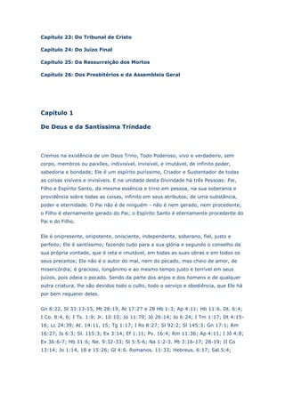 Capítulo 23: Do Tribunal de Cristo
Capítulo 24: Do Juízo Final
Capítulo 25: Da Ressurreição dos Mortos
Capítulo 26: Dos Presbitérios e da Assembleia Geral

Capítulo 1
De Deus e da Santíssima Trindade

Cremos na existência de um Deus Trino, Todo Poderoso, vivo e verdadeiro, sem
corpo, membros ou paixões, indivisível, invisível, e imutável, de infinito poder,
sabedoria e bondade; Ele é um espírito puríssimo, Criador e Sustentador de todas
as coisas visíveis e invisíveis. E na unidade desta Divindade há três Pessoas: Pai,
Filho e Espírito Santo, da mesma essência e trino em pessoa, na sua soberania e
providência sobre todas as coisas, infinito em seus atributos; de uma substância,
poder e eternidade. O Pai não é de ninguém - não é nem gerado, nem procedente;
o Filho é eternamente gerado do Pai; o Espírito Santo é eternamente procedente do
Pai e do Filho.
Ele é onipresente, onipotente, onisciente, independente, soberano, fiel, justo e
perfeito; Ele é santíssimo; fazendo tudo para a sua glória e segundo o conselho da
sua própria vontade, que é reta e imutável, em todas as suas obras e em todos os
seus preceitos; Ele não é o autor do mal, nem do pecado, mas cheio de amor, de
misericórdia; é gracioso, longânimo e ao mesmo tempo justo e terrível em seus
juízos, pois odeia o pecado. Sendo da parte dos anjos e dos homens e de qualquer
outra criatura, lhe são devidos todo o culto, todo o serviço e obediência, que Ele há
por bem requerer deles.
Gn 8:22, Sl 33:13-15, Mt 28:19, At 17:27 e 28 Hb 1:3; Ap 4:11; Hb 11:6. Dt. 6:4;
I Co. 8:4, 6; I Ts. 1:9; Jr. 10:10; Jó 11:79; Jó 26:14; Jo 6:24; I Tm 1:17; Dt 4:1516; Lc 24:39; At. 14:11, 15; Tg 1:17; I Rs 8:27; Sl 92:2; Sl 145:3; Gn 17:1; Rm
16:27; Is 6:3; Sl. 115:3; Ex 3:14; Ef 1:11; Pv. 16:4; Rm 11:36; Ap 4:11; I Jô 4:8;
Ex 36:6-7; Hb 11:6; Ne. 9:32-33; Sl 5:5-6; Na 1:2-3. Mt 3:16-17; 28-19; II Co
13:14; Jo 1:14, 18 e 15:26; Gl 4:6. Romanos. 11:33; Hebreus. 6:17; Sal.5:4;

 