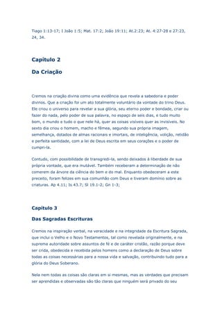 Tiago 1:13-17; I João 1:5; Mat. 17:2; João 19:11; At.2:23; At. 4:27-28 e 27:23,
24, 34.

Capítulo 2
Da Criação

Cremos na criação divina como uma evidência que revela a sabedoria e poder
divinos. Que a criação foi um ato totalmente voluntário da vontade do trino Deus.
Ele criou o universo para revelar a sua glória, seu eterno poder e bondade, criar ou
fazer do nada, pelo poder de sua palavra, no espaço de seis dias, e tudo muito
bom, o mundo e tudo o que nele há, quer as coisas visíveis quer as invisíveis. No
sexto dia criou o homem, macho e fêmea, segundo sua própria imagem,
semelhança, dotados de almas racionais e imortais, de inteligência, volição, retidão
e perfeita santidade, com a lei de Deus escrita em seus corações e o poder de
cumpri-la.
Contudo, com possibilidade de transgredi-la, sendo deixados à liberdade de sua
própria vontade, que era mutável. Também receberam a determinação de não
comerem da árvore da ciência do bem e do mal. Enquanto obedeceram a este
preceito, foram felizes em sua comunhão com Deus e tiveram domínio sobre as
criaturas. Ap 4.11; Is 43.7; Sl 19.1-2; Gn 1-3;

Capítulo 3
Das Sagradas Escrituras
Cremos na inspiração verbal, na veracidade e na integridade da Escritura Sagrada,
que inclui o Velho e o Novo Testamentos, tal como revelada originalmente, e na
suprema autoridade sobre assuntos de fé e de caráter cristão, razão porque deve
ser crida, obedecida e recebida pelos homens como a declaração de Deus sobre
todas as coisas necessárias para a nossa vida e salvação, contribuindo tudo para a
glória do Deus Soberano.
Nela nem todas as coisas são claras em si mesmas, mas as verdades que precisam
ser aprendidas e observadas são tão claras que ninguém será privado do seu

 