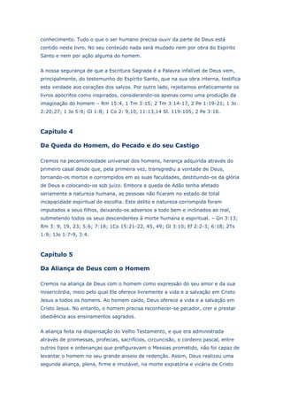 conhecimento. Tudo o que o ser humano precisa ouvir da parte de Deus está
contido neste livro. No seu conteúdo nada será mudado nem por obra do Espírito
Santo e nem por ação alguma do homem.
A nossa segurança de que a Escritura Sagrada é a Palavra infalível de Deus vem,
principalmente, do testemunho do Espírito Santo, que na sua obra interna, testifica
esta verdade aos corações dos salvos. Por outro lado, rejeitamos enfaticamente os
livros apócrifos como inspirados, considerando-os apenas como uma produção da
imaginação do homem – Rm 15:4, 1 Tm 3:15; 2 Tm 3:14-17, 2 Pe 1:19-21; 1 Jo
2:20;27; 1 Jo 5:9; Gl 1:8; 1 Co 2: 9,10, 11:13,14 Sl. 119:105; 2 Pe 3:16.

Capítulo 4
Da Queda do Homem, do Pecado e do seu Castigo
Cremos na pecaminosidade universal dos homens, herança adquirida através do
primeiro casal desde que, pela primeira vez, transgrediu a vontade de Deus,
tornando-os mortos e corrompidos em as suas faculdades, destituindo-os da glória
de Deus e colocando-os sob juízo. Embora a queda de Adão tenha afetado
seriamente a natureza humana, as pessoas não ficaram no estado de total
incapacidade espiritual de escolha. Este delito e natureza corrompida foram
imputados a seus filhos, deixando-os adversos a todo bem e inclinados ao mal,
submetendo todos os seus descendentes à morte humana e espiritual. – Gn 3:13;
Rm 3: 9, 19, 23; 5:6; 7:18; 1Co 15:21-22, 45, 49; Gl 3:10; Ef 2:2-3; 6:18; 2Ts
1:9; 1Jo 1:7-9, 3:4.

Capítulo 5
Da Aliança de Deus com o Homem
Cremos na aliança de Deus com o homem como expressão do seu amor e da sua
misericórdia, meio pelo qual Ele oferece livremente a vida e a salvação em Cristo
Jesus a todos os homens. Ao homem caído, Deus oferece a vida e a salvação em
Cristo Jesus. No entanto, o homem precisa reconhecer-se pecador, crer e prestar
obediência aos ensinamentos sagrados.
A aliança feita na dispensação do Velho Testamento, e que era administrada
através de promessas, profecias, sacrifícios, circuncisão, o cordeiro pascal, entre
outros tipos e ordenanças que prefiguravam o Messias prometido, não foi capaz de
levantar o homem no seu grande anseio de redenção. Assim, Deus realizou uma
segunda aliança, plena, firme e imutável, na morte expiatória e vicária de Cristo

 