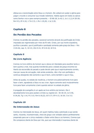 efetua-se a reconciliação entre Deus e o homem. Ele voltará em poder e glória para
julgar o mundo e consumar sua missão redentora. Habita agora em todos os salvos
como Senhor vivo e para sempre presente. – Sl 68:18; Is 42:1; Jo 1:1,2,14 20-28;
Rm 9:5; Ef 4:10; 1 Tm 2:5; 1 Pe 1:19,20; 1 Jo 5:20.

Capítulo 8
Do Perdão dos Pecados
Cremos no perdão dos pecados, acessível somente através da justificação de Cristo
imputada aos regenerados por meio da fé nele. Cristo, por sua morte expiatória,
purifica o pecador, que é justificado e perdoado somente pela graça de Deus – Rm
3:24-26; cap. 5; 10:13; 2Co 5:21; Ef 2:8-10; Gl 5:6.

Capítulo 9
Da Livre Agência
Cremos no livre arbítrio do homem que o deixa em liberdade para escolher tanto o
bem quanto o mal, mas quando transferido para o estado de graça encontra-se
liberto da escravidão do pecado e pode decidir pelo que é espiritualmente correto,
mas por causa da corrupção, nele ainda existente, não o faz com perfeição e
continua desejando não somente o que é bom, como também o que é mau.
Antes da queda, no estado de inocência, o homem era potencialmente livre para
fazer o bem, agradando a Deus no seu viver. Agora somente será imutavelmente
livre para fazer unicamente o bem quando estiver no estado de glória.
A pregação do evangelho é um apelo ao livre arbítrio do homem. Ele é
decididamente livre para aceitar a Cristo ou rejeitá-LO.– Dt 30:19; Jo 5:40,
8:34,36; Tg 1:14; Fl 2:13; Rm 6:18,22; Gl 5:17; Ef 4:13; Jd 24; I Jo 3:2.

Capítulo 10
Da Intercessão de Jesus
Cremos na intercessão de Jesus, em quem habitou toda a plenitude e que sendo
santo, inocente, incontaminado, cheio de graça e de verdade esteve perfeitamente
preparado para ser o único mediador e fiador entre Deus e os homens; Cremos que
Ele comparece diante de Deus por nós, que sua intercessão é expressa diante de

 