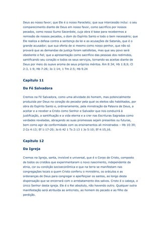 Deus ao nosso favor; que Ele é o nosso Paracleto; que sua intercessão inclui: o seu
comparecimento diante de Deus em nosso favor, como sacrifício por nossos
pecados, como nosso Sumo Sacerdote, cuja obra é base para recebermos a
remissão de nossos pecados, o dom do Espírito Santo e todo o bem necessário; que
Ele realiza a defesa contra a sentença da lei e as acusações de Satanás, que é o
grande acusador; que sua oferta de si mesmo como nosso penhor, que não só
provará que as demandas da justiça foram satisfeitas, mas que seu povo será
obediente e fiel; que a apresentação como sacrifício das pessoas dos redimidos,
santificando seu coração e todos os seus serviços, tornando-as aceitas diante de
Deus por meio do suave aroma de seus próprios méritos. Rm 8:34; Hb 1:8,9; Cl
2:3, 1:9; Hb 7:26; Jo 1:14; 1 Tm 2:5; Hb 9.24

Capítulo 11
Da Fé Salvadora
Cremos na Fé Salvadora, como uma atividade do homem, mas potencialmente
produzida por Deus no coração do pecador pela qual os eleitos são habilitados, por
obra do Espírito Santo e, ordinariamente, pela ministração da Palavra de Deus, a
aceitar e a receber a Cristo como Senhor e Salvador que nos conduzirá à
justificação, a santificação e a vida eterna e a crer nas Escrituras Sagradas como
verdades reveladas, abraçando as suas promessas sejam presentes ou futuras,
bem como agir de conformidade com os ensinamentos ali ministrados – Hb 10:39;
2 Co 4:13; Ef 1:17-20; Jo 6:42 1 Ts 2:13 1 Jo 5:10; Ef 4:15,16.

Capítulo 12
Da Igreja
Cremos na Igreja, santa, invisível e universal, que é o Corpo de Cristo, composto
de todos os cristãos que experimentaram o novo nascimento, independente da
etnia, cor ou condição socioeconômica e que na terra se manifestam nas
congregações locais a quem Cristo conferiu o ministério, os oráculos e as
ordenanças de Deus para congregar e aperfeiçoar os santos, ao longo desta
dispensação que se encerrará com o arrebatamento dos salvos. Cristo é o cabeça, o
único Senhor desta igreja. Ele é o Rei absoluto, não havendo outro. Qualquer outra
manifestação será atribuída ao anticristo, ao homem do pecado e ao filho da
perdição.

 