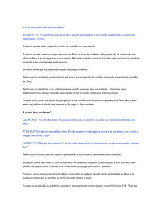 por um justo pode muito em seus efeitos."
SALMO, 51:17 - "Os sacrifícios para Deus são o espírito quebrantado; a um coração quebrantado e contrito não
desprezarás, ó Deus."
Eu tenho que ser direto, específico e claro na confissão do meu pecado.
Eu tenho que ser honesto comigo mesmo e com Deus na hora de confessar. Até porque não há nada oculto aos
olhos de Deus e eu só enganaria a mim mesmo. Não adianta tentar minimizar a minha culpa e procurar me justificar
tentando achar uma desculpa pelo meu erro.
Se menti, tenho que me arrepender e pedir perdão pela mentira...
Tenho que ter humildade pra reconhecer que errei e me arrepender de verdade, buscando sinceramente o perdão
de Deus.
Tenho que me disciplinar e me policiar para que quando eu pecar, seja por acidente... não posso pecar
deliberadamente e chegar repetidas vezes diante do Pai pra pedir perdão pelo mesmo pecado.
Quando pecar, tenho que sentir dor pelo pecado e me humilhar sem hipocrisia na presença de Deus, sem querer
estar me justificando diante das pessoas ou da Igreja ou da sociedade.
A quem devo confessar?
LUCAS, 15:21- "E o filho lhe disse: Pai, pequei contra o céu e perante ti, e já não sou digno de ser chamado teu
filho."
ATOS 25:8- "Mas ele, em sua defesa, disse: Eu não pequei em coisa alguma contra a lei dos judeus, nem contra o
templo, nem contra César."
LUCAS 17:3 - "Olhai por vós mesmos. E, se teu irmão pecar contra ti, repreende-o e, se ele se arrepender, perdoa-
lhe."
Tenho que ver contra quem eu pequei e pedir perdão e me consertar diretamente com o ofendido.
Se pequei contra meu irmão, é com ele que devo me consertar; se pequei contra a Igreja, é a ela que devo pedir
perdão; Se pequei contra o Estado (aí é crime), tenho que pagar pelo que fiz... primeiro.
Primeiro, porque todo pecado é contra Deus, porque todo e qualquer pecado ofende a Santidade de Deus e de
qualquer pecado que eu cometa, eu tenho que pedir perdão a Deus.
No caso de prostituição ou adultério, o pecado é principalmente contra o próprio corpo (1Coríntios 6:18 - "Fugi da
 