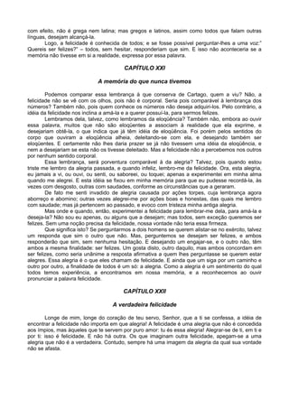 com efeito, não é grega nem latina; mas gregos e latinos, assim como todos que falam outras
línguas, desejam alcançá-la.
       Logo, a felicidade é conhecida de todos; e se fosse possível perguntar-lhes a uma voz:”
Quereis ser felizes?” – todos, sem hesitar, responderiam que sim. E isso não aconteceria se a
memória não tivesse em si a realidade, expressa por essa palavra.

                                        CAPÍTULO XXI

                             A memória do que nunca tivemos

        Podemos comparar essa lembrança à que conserva de Cartago, quem a viu? Não, a
felicidade não se vê com os olhos, pois não é corporal. Seria pois comparável à lembrança dos
números? Também não, pois quem conhece os números não deseja adquiri-los. Pelo contrário, a
idéia da felicidade nos inclina a amá-la e a querer possuí-la, para sermos felizes.
        Lembramos dela, talvez, como lembramos da eloqüência? Também não, embora ao ouvir
essa palavra, muitos que não são eloqüentes a associam à realidade que ela exprime, e
desejariam obtê-la, o que indica que já têm idéia de eloqüência. Foi porém pelos sentidos do
corpo que ouviram a eloqüência alheia, deleitando-se com ela, e desejando também ser
eloqüentes. E certamente não lhes daria prazer se já não tivessem uma idéia da eloqüência, e
nem a desejariam se esta não os tivesse deleitado. Mas a felicidade não a percebemos nos outros
por nenhum sentido corporal.
        Essa lembrança, será porventura comparável à da alegria? Talvez, pois quando estou
triste me lembro da alegria passada, e quando infeliz, lembro-me da felicidade. Ora, esta alegria,
eu jamais a vi, ou ouvi, ou senti, ou saboreei, ou toquei; apenas a experimentei em minha alma
quando me alegrei. E esta idéia se fixou em minha memória para que eu pudesse recordá-la, às
vezes com desgosto, outras com saudades, conforme as circunstâncias que a geraram.
        De fato me senti invadido de alegria causada por ações torpes, cuja lembrança agora
aborreço e abomino; outras vezes alegrei-me por ações boas e honestas, das quais me lembro
com saudade; mas já pertencem ao passado, e evoco com tristeza minha antiga alegria.
        Mas onde e quando, então, experimentei a felicidade para lembrar-me dela, para amá-la e
deseja-la? Não sou eu apenas, ou alguns que a desejam; mas todos, sem exceção queremos ser
felizes. Sem uma noção precisa da felicidade, nossa vontade não teria essa firmeza.
        Que significa isto? Se perguntarmos a dois homens se querem alistar-se no exército, talvez
um responda que sim o outro que não. Mas, perguntemos se desejam ser felizes, e ambos
responderão que sim, sem nenhuma hesitação. E desejando um engajar-se, e o outro não, têm
ambos a mesma finalidade: ser felizes. Um gosta disto, outro daquilo, mas ambos concordam em
ser felizes, como seria unânime a resposta afirmativa a quem lhes perguntasse se querem estar
alegres. Essa alegria é o que eles chamam de felicidade. E ainda que um siga por um caminho e
outro por outro, a finalidade de todos é um só: a alegria. Como a alegria é um sentimento do qual
todos temos experiência, a encontramos em nossa memória, e a reconhecemos ao ouvir
pronunciar a palavra felicidade.

                                        CAPÍTULO XXII

                                   A verdadeira felicidade

        Longe de mim, longe do coração de teu servo, Senhor, que a ti se confessa, a idéia de
encontrar a felicidade não importa em que alegria! A felicidade é uma alegria que não é concedida
aos ímpios, mas àqueles que te servem por puro amor: tu és essa alegria! Alegrar-se de ti, em ti e
por ti: isso é felicidade. E não há outra. Os que imaginam outra felicidade, apegam-se a uma
alegria que não é a verdadeira. Contudo, sempre há uma imagem da alegria da qual sua vontade
não se afasta.
 