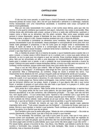 CAPÍTULO XXXI

                                        A intemperança

        O dia me traz novo pecado, e oxalá fosse o único! Comendo e bebendo, restauramos as
diuturnas perdas de nosso corpo, até o dia em que destruirás o alimento e o estômago, matando
minha necessidade com uma maravilhosa saciedade, e revestindo este corpo corruptível de
eterna incorruptibilidade.
        Mas por ora esta necessidade me é grata, e luto contra essa delícia, para que não me
domine; é uma guerra cotidiana que sustento com jejum, reduzindo meu corpo à escravidão. Mas
minhas dores são eliminadas pelo prazer, porque a fome e a sede são sofrimentos: queimam e
matam como a febre se os alimentos não lhe põem remédio. Mas como esse remédio está
sempre à nossa disposição, graças à liberdade de teus dons que põe à disposição de nossa
fraqueza a terra, a água e o céu, nossas misérias recebem por nós o nome de delícias.
        Tu me ensinaste a considerar os alimentos como remédios. Mas quando passo dessa
penosa necessidade à paz da saciedade, nessa passagem a concupiscência arma para mim sua
cilada. Esta passagem é prazerosa, e não há outra para se chegar onde a necessidade nos
obriga. A razão do beber e do comer é a conservação da saúde; mas um prazer insidioso
acompanha como lacaio essas funções, e sempre tenta tomar a dianteira, de modo que faço pelo
prazer o que digo fazer por minha saúde.
        Ora, a medida do prazer não é a mesma da saúde; o que é bastante para a saúde não o é
para o prazer, e muitas vezes é difícil discernir se é o cuidado com o corpo que pede reforço de
alimento, ou se é a gula que nos engana e quer ser servida. Essa incerteza alegra nossa pobre
alma, feliz por ter encontrado um álibi e uma desculpa na impossibilidade de determinar o que
basta para o cuidado com a saúde, e sob o pretexto da sua conservação esconde a busca do
prazer. Esforço-me para resistir a essas tentações diárias, e invoco tua mão para me socorrer. A ti
confesso minha incerteza, porque sobre este ponto meu juízo ainda não é firme.
        Ouço a voz de meu Deus que ordena: “Não se façam pesados vossos corações com a
intemperança e embriaguez”. A embriaguez está longe de mim; que tua misericórdia não a deixe
se aproximar. Mas a intemperança, ao contrário, chega às vezes a arrastar teu servo. Tua
misericórdia há de afastá-la de mim, porque ninguém pode ser temperante senão por tua graça.
        Muitas coisas nos concedes quando te invocamos, e todo o bem que recebemos, mesmo
antes de o pedir, é a ti que sempre o devemos. E o ato mesmo de reconhecermos que esses dons
são teus, é ainda graça tua. Nunca estive embriagado, mas conheci muitos, dados a esse vicio,
que se tornaram sóbrios por tua graça. Assim, é graças a ti que alguns não são o que nunca
foram; e também é graças a ti que outros não são mais o que foram; e é graças a ti, enfim, que
estes e aqueles sabem a quem devem essa graça.
        Ouvi ainda de ti outra palavra: “Não corras atrás de tuas concupiscências, e reprime teus
apetites” – Tua graça ainda me fez ouvir outra palavra, de que tanto gostei: “Se comemos, não
teremos abundância; e se não comemos, não sofreremos privação”. – Ou seja: nem isto me fará
rico, nem aquilo pobre. – E ouvi ainda esta outra: “Aprendi a me contentar com o que tenho: sei
viver na abundância e suportar a penúria. Tudo posso naquele que me fortalece”. – Eis como fala
o bom soldado da milícia celeste: nada parecido ao pó que somos. Mas, Senhor, lembra-se que
somos pó, e que de pó fizeste o homem; que este havia se perdido, e que foi reencontrado.
        Por si mesmo, formado do mesmo pó que nós, nada podia aquele cujas palavras
inspiradas tanto amei: “Tudo posso naquele que me fortalece” – Concede-me forças, para que eu
possa. Dá-me o que mandas, e manda o que quiseres. Paulo confessa que tudo recebeu de ti, e,
quando se gloria, é no Senhor que ele se gloria.
        Ouvi também outro que te pedia esta graça: “Afasta de mim a intemperança”. – De onde se
conclui claramente, ó Deus santo, que dás a força de cumprir o que mandas.
        “Tu me ensinaste, Pai bondoso, que tudo é puro para os puros, mas que é mau para o
homem comer com escândalo, que tudo o que fizeste é bom, e que nada deve ser rejeitado do
que se recebe com ação de graças; que os alimentos não nos recomendam a Deus, que ninguém
nos deve julgar pela comida ou pela bebida; que o que come não deve julgar o que não come”. –
Por essas lições, graças e louvores te dou, meu Deus, meu Mestre, que bateste à porta de meus
ouvidos e iluminaste meu coração. Livra-me de toda tentação. Não receio a impureza dos
alimentos, mas a impureza do prazer.
 
