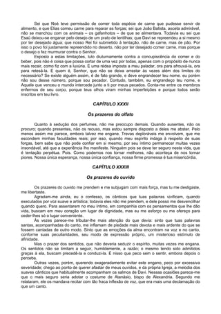 Sei que Noé teve permissão de comer toda espécie de carne que pudesse servir de
alimento, e que Elias comeu carne para reparar as forças; sei que João Batista, asceta admirável,
não se manchou com os animais – os gafanhotos – de que se alimentava. Todavia eu sei que
Esaú deixou-se enganar pelo desejo de um prato de lentilhas; que Davi se repreendeu a si mesmo
por ter desejado água; que nosso Rei foi submetido à tentação, não de carne, mas de pão. Por
isso o povo foi justamente repreendido no deserto, não por ter desejado comer carne, mas porque
o desejo o fez murmurar contra o Senhor.
        Exposto a estas limitações, luto diuturnamente contra a concupiscência do comer e do
beber, pois não é coisa que possa cortar de uma vez por todas, apenas com o propósito de nunca
mais recair, como fiz com a luxúria. É uma rédea imposta a meu paladar, ora para afrouxá-la, ora
para retesá-la. E quem é, Senhor, que não se deixa arrastar às vezes além dos limites do
necessário? Se existe alguém assim, é de fato grande, e deve engrandecer teu nome. eu porém
não sou desse número, porque sou pecador. Contudo, também, eu engrandeço teu nome, e
Aquele que venceu o mundo intercede junto a ti por meus pecados. Conta-me entre os membros
enfermos de seu corpo, porque teus olhos viram minhas imperfeições e porque todos serão
inscritos em teu livro.

                                      CAPÍTULO XXXII

                                    Os prazeres do olfato

        Quanto à sedução dos perfumes, não me preocupo demais. Quando ausentes, não os
procuro; quando presentes, não os recuso, mas estou sempre disposto a deles me abster. Pelo
menos assim me parece, embora talvez me engane. Trevas deploráveis me envolvem, que me
escondem minhas faculdades reais; por isso, quando meu espírito indaga à respeito de suas
forças, bem sabe que não pode confiar em si mesmo, por seu íntimo permanecer muitas vezes
insondável, até que a experiência lho manifeste. Ninguém pois se deve ter seguro nesta vida, que
é tentação perpétua. Pois. Como podemos nos tornar melhores, não aconteça de nos tornar
piores. Nossa única esperança, nossa única confiança, nossa firme promessa é tua misericórdia.

                                      CAPÍTULO XXXIII

                                   Os prazeres do ouvido

        Os prazeres do ouvido me prendem e me subjugam com mais força, mas tu me desligaste,
me libertaste.
        Agradam-me ainda, eu o confesso, os cânticos que tuas palavras vivificam, quando
executados por voz suave e artística; todavia eles não me prendem, e dele posso me desvencilhar
quando quero. Para assentarem no meu íntimo, em companhia com os pensamentos que lhe dão
vida, buscam em meu coração um lugar de dignidade, mas eu me esforço ou me ofereço para
ceder-lhes só o lugar conveniente.
        Às vezes parece-me tributar-lhe mais atenção do que devia: sinto que tuas palavras
santas, acompanhadas do canto, me inflamam de piedade mais devota e mais ardente do que se
fossem cantadas de outro modo. Sinto que as emoções da alma encontram na voz e no canto,
conforme suas peculiaridades, seu modo de expressão próprio, um misterioso estímulo de
afinidade.
        Mas o prazer dos sentidos, que não deveria seduzir o espírito, muitas vezes me engana.
Os sentidos não se limitam a seguir, humildemente, a razão; o mesmo tendo sido admitidos
graças à ela, buscam precedê-la e conduzi-la. É nisso que peco sem o sentir, embora depois o
perceba.
        Outras vezes, porém, querendo exageradamente evitar este engano, peco por excessiva
severidade; chego ao ponto de querer afastar de meus ouvidos, e da própria Igreja, a melodia dos
suaves cânticos que habitualmente acompanham os salmos de Davi. Nessas ocasiões parece-me
que o mais seguro seria adotar o costume de Atanásio, bispo de Alexandria. Segundo me
relataram, ele os mandava recitar com tão fraca inflexão de voz, que era mais uma declamação do
que um canto.
 