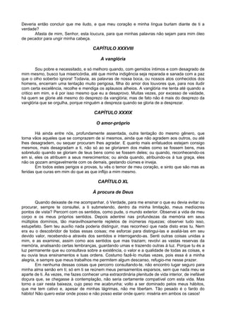 Deveria então concluir que me iludo, e que meu coração e minha língua burlam diante de ti a
verdade?
       Afasta de mim, Senhor, esta loucura, para que minhas palavras não sejam para mim óleo
de pecador para ungir minha cabeça.

                                      CAPÍTULO XXXVIII

                                           A vanglória

        Sou pobre e necessitado, e só melhoro quando, com gemidos íntimos e com desagrado de
mim mesmo, busco tua misericórdia, até que minha indigência seja reparada e sanada com a paz
que o olho soberbo ignora! Todavia, as palavras de nossa boca, ou nossos atos conhecidos dos
homens, encerram uma tentação muito perigosa, filha do amor dos louvores que, para nos iludir
com certa excelência, recolhe e mendiga os aplausos alheios. A vanglória me tenta até quando a
critico em mim, e é por isso mesmo que eu a desaprovo. Muitas vezes, por excesso de vaidade,
há quem se glorie até mesmo do desprezo da vanglória; mas de fato não é mais do desprezo da
vanglória que se orgulha, porque ninguém a despreza quando se gloria de a desprezar.

                                       CAPÍTULO XXXIX

                                        O amor-próprio

        Há ainda entre nós, profundamente assentada, outra tentação do mesmo gênero, que
torna vãos aqueles que se comprazem de si mesmos, ainda que não agradem aos outros, ou até
lhes desagradem, ou sequer procuram lhes agradar. E quanto mais enfatuados estejam consigo
mesmos, mais desagradam a ti, não só ao se gloriarem dos males como se fossem bens, mas
sobretudo quando se gloriam de teus bens como se fossem deles; ou quando, reconhecendo-os
em si, eles os atribuem a seus merecimentos; ou ainda quando, atribuindo-os à tua graça, eles
não os gozam amigavelmente com os demais, gestando ciúmes e inveja.
        Em todos estes perigos e provas, tu vês o temor de meu coração, e sinto que são mas as
feridas que curas em mim do que as que inflijo a mim mesmo.

                                         CAPÍTULO XL

                                      À procura de Deus

        Quando deixaste de me acompanhar, ó Verdade, para me ensinar o que eu devia evitar ou
procurar, sempre te consultei, a ti submetendo, dentro da minha limitação, meus medíocres
pontos de vista? Percorri com os sentidos, como pude, o mundo exterior. Observei a vida de meu
corpo e os meus próprios sentidos. Depois adentrei nas profundezas da memória em seus
múltiplos domínios, tão maravilhosamente repletos de inúmeras riquezas; observei tudo isso,
estupefato. Sem teu auxílio nada poderia distinguir, mas reconheci que nada disto eras tu. Nem
era eu o descobridor de todas essas coisas; me esforcei para distingui-las e avaliá-las em seu
devido valor, recebendo-a através dos sentidos e interrogando-as. Senti outras coisas unidas a
mim, e as examinei, assim como aos sentidos que mas traziam; revolvi as vastas reservas da
memória, analisando certas lembranças, guardando umas e trazendo outras à luz. Porque tu és a
luz permanente que eu consultava sobre a existência, o valor e a qualidade de todas as coisas, e
eu ouvia teus ensinamentos e tuas ordens. Costumo fazê-lo muitas vezes, pois essa é a minha
alegria, e sempre que meus trabalhos me permitem algum descanso, refugio-me nesse prazer.
        Em nenhuma dessas coisas que percorro consultando-te, não encontro lugar seguro para
minha alma senão em ti; só em ti se reúnem meus pensamentos esparsos, sem que nada meu se
aparte de ti. Às vezes, me fazes conhecer uma extraordinária plenitude de vida interior, de inefável
doçura que, se chegasse à contemplação, não seria certamente compatível com esta vida. Mas
torno a cair nesta baixeza, cujo peso me acabrunha; volto a ser dominado pelos meus hábitos,
que me tem cativo e, apesar de minhas lágrimas, não me libertam. Tão pesado é o fardo do
hábito! Não quero estar onde posso e não posso estar onde quero: miséria em ambos os casos!
 