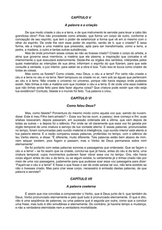 CAPÍTULO V

                                     A palavra e a criação

         De que modo criaste o céu e a terra, e de que instrumento te serviste para levar a cabo tão
grandiosa obra? Pois não procedeste como artesão, que forma um corpo de outro, conforme a
concepção de seu espírito, que tem o poder de exteriorizar a forma que vê em si mesmo com o
olhar do espírito. De onde lhe vem esse poder do espírito, senão de ti, que o criaste? E essa
forma, ele a impõe a uma matéria que preexistia, apta para ser transformada, como a terra, a
pedra, a madeira, o outro e tantas outras substâncias.
         Mas de onde proviriam essas coisas se não as tivesse criado? Criaste o corpo do artista, a
alma que governa seus membros, a matéria que ele plasma, a inspiração que concebe e vê
interiormente o que executará exteriormente. Deste-lhe os órgãos dos sentidos, intérpretes pelos
quais materializa as intenções de sua alma; informam o espírito do que fizeram, para que este
consulte a verdade, o juiz interior, para saber se a obra é boa. Tudo isso te louva como criador de
todas as coisas.
         Mas como os fizeste? Como criaste, meu Deus, o céu e a terra? Por certo não criaste o
céu e a terra no céu e na terra. Nem tampouco os criaste no ar, nem sob as águas que pertencem
ao céu e à terra. Não criaste o universo no universo, porque não havia espaço onde pudesse
existir. Não tinhas à mão a matéria com que modelar o céu e a terra. E de onde viria essa matéria
que não tinhas ainda feito para dela fazer alguma coisa? Que criatura pode existir que não exija
tua existência? Contudo, falaste e o mundo foi feito. Tua palavra o criou.

                                          CAPÍTULO VI

                                       Como falou Deus?

        Mas, como falaste? Porventura do mesmo modo como aquela voz que, saindo da nuvem,
disse: Este é meu Filho bem-amado? – Essa voz fez-se ouvir, e passou; teve começo e fim; suas
sílabas ressoaram, depois passaram, em sucessão ordenada até a última, que vem depois de
todas as outras – e depois foi o silêncio. Por onde se vê claramente que essa voz foi gerada por
órgão temporal de uma criatura a serviço de tua vontade eterna. E essas palavras, pronunciadas
no tempo, foram comunicadas pelo ouvido material à inteligência, cujo ouvido interior está atento à
tua palavra eterna. E a razão comparou essas palavras, proferidas no tempo, com o silêncio de
teu Verbo eterno, e disse: “È diferente, muito diferente. Tais palavras estão bem abaixo de mim,
nem sequer existem, pois fogem e passam; mas o Verbo de Deus permanece sobre mim
eternamente”.
        Se foi portanto com estas palavras sonoras e passageiras que ordenaste: Que se façam o
céu e a terra! – se foi assim que os criaste, conclui-se que já havia, antes do céu e da terra, uma
criatura temporal, cujos movimentos puderam fazer vibrar essa voz no tempo. Ora, não havia
corpo algum antes do céu e da terra; ou se algum existia, tu certamente já o tinhas criado não por
meio de uma voz passageira, justamente para que pudesse soar essa voz passageira para dizer:
“Façam-se o céu e a terra!” E fosse o que fosse o ser de onde saísse tal voz, não teria existido se
não o tivesses criado. Mas para criar esse corpo, necessário à emissão destas palavras, de que
palavra e serviste?

                                         CAPÍTULO VII

                                      A palavra coeterna

       É assim que nos convidas a compreender o Verbo, que é Deus junto de ti, que também és
Deus, Verbo pronunciado eternamente e pelo qual tudo é pronunciado eternamente. O que é dito,
não é uma seqüência de palavras, ou uma palavra que é seguida por outra, como que a concluir
uma frase; mas tudo é dito simultânea e eternamente. Do contrário, já haveria tempo e mudança,
e não a verdadeira eternidade nem a verdadeira imortalidade.
 
