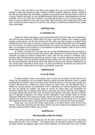 Isto eu o sei, meu Deus, e por isso te dou graças. Eu o sei, e eu to confesso, Senhor; e
também o sabe todo aquele que não é ingrato à infalível verdade. Sabemos, Senhor, sabemos
que não ser mais depois de ter existido, ou passar a ser quando ainda não se existia é o morrer e
o nascer. Mas em teu Verbo, por ser verdadeiramente imortal e eterno, nada desaparece nem tem
sucessão. Com o teu Verbo que é coeterno, enuncias eternamente e a um só tempo tudo o que
dizes. E o que se realiza é o que dizes que se faça. Não é de outro modo, senão pelo Verbo, que
crias. Todavia os seres criados por tua palavra não chegam à existência simultaneamente, desde
toda a eternidade.

                                        CAPÍTULO VIII

                                       A verdadeira luz

        Imploro-te, Senhor meu Deus, qual o porquê disso tudo? De certo modo eu o compreendo,
mas não sei como exprimi-lo. Poderei dizer que tudo o que tem começo e fim, começa e acaba
quando a razão eterna, que não tem começo nem fim, sabe que deve começar ou acabar? Essa
inteligência é teu Verbo, que é o princípio, porque também nos fala. Assim falou-nos no Evangelho
com voz humana, e a palavra ecoou exteriormente nos ouvidos dos homens, para que cressem
nele, e o buscassem em seu íntimo, e o encontrassem na eterna Verdade, onde um bom e único
mestre instrui todos os seus discípulos.
        Aí, Senhor, ouço tua voz a me dizer que só nos fala verdadeiramente quem nos ensina, e
quem não nos instrui, mesmo que fale, não nos diz nada. Mas quem nos ensina, senão a Verdade
imutável? As lições da criatura mutável têm o único valor de nos conduzir à Verdade, que é
imutável. Nela verdadeiramente aprendemos quando, de pé, a ouvimos, alegrando-nos por cauda
da voz do Esposo, que nos reconduz àquele de quem viemos. Por isso, ele é o princípio, pois se
ele não permanecesse, não teríamos para onde voltar de nossos erros. Quando voltamos de um
erro, temos plena consciência dessa volta; e é para que tomemos consciência de nossos erros
que ele nos instrui, porque ele é o princípio, e sua palavra é para nós.

                                         CAPÍTULO IX

                                        A voz do Verbo

        É nesse princípio, ó Deus, que criaste o céu e a terra; em teu Verbo, em teu Filho, em tua
virtude, em tua sabedoria, em tua verdade, falando e agindo de modo admirável. Quem o poderá
compreender ou explicar? Que luz é essa que por vezes me ilumina, e que fere meu coração sem
o lesar? Atemorizo-me e inflamo-me: tremo porque, de certo modo, sou tão diferente dela; e
inflamo-me, porque também sou semelhante a ela. A Sabedoria é a mesma sabedoria que brilha
em mim de quando em quando: ela rasga as nuvens de minha alma, que novamente me
encobrem quando dela me afasto, pelas trevas e pelo peso de minhas memórias. Na indigência,
meu vigor enfraqueceu de tal modo, que nem posso mais suportar o meu bem, até que tu, Senhor
que te mostraste compassivo com todas minhas iniqüidades, cures também todas as minhas
fraquezas. Redimirás minha vida da corrupção; hás de me coroar na piedade e na misericórdia, e
saciarás com teus bens meus desejos, porque minha juventude será renovada com a da águia.
Pela esperança formos salvos, e aguardamos com paciência o cumprimento de tuas promessas.
        Ouça, pois, Tua voz em seu interior, quem puder, e eu quero clamar, cheio de fé em teu
oráculo: “Como são magníficas as tuas obras, Senhor, que tudo criaste em tua Sabedoria! Ela é o
princípio e nesse princípio criaste o céu e a terra”.

                                         CAPÍTULO X

                              Que fazia Deus antes da criação

       Com certeza ainda estão cheios do erro do velho homem os que nos dizem: “Que fazia
Deus antes de criar o céu e a terra?” – Se estava ocioso, se nada fazia, porque não continuou a
se abster sempre de qualquer ação? Se em Deus apareceu um movimento novo, uma vontade
 
