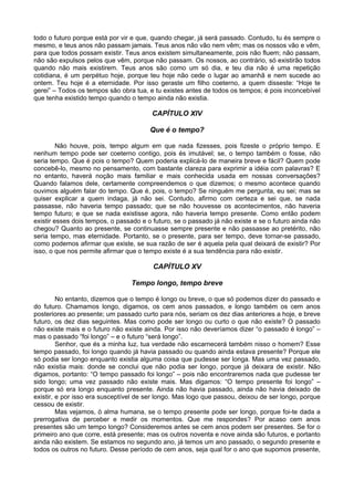 todo o futuro porque está por vir e que, quando chegar, já será passado. Contudo, tu és sempre o
mesmo, e teus anos não passam jamais. Teus anos não vão nem vêm; mas os nossos vão e vêm,
para que todos possam existir. Teus anos existem simultaneamente, pois não fluem; não passam,
não são expulsos pelos que vêm, porque não passam. Os nossos, ao contrário, só existirão todos
quando não mais existirem. Teus anos são como um só dia, e teu dia não é uma repetição
cotidiana, é um perpétuo hoje, porque teu hoje não cede o lugar ao amanhã e nem sucede ao
ontem. Teu hoje é a eternidade. Por isso geraste um filho coeterno, a quem disseste: “Hoje te
gerei” – Todos os tempos são obra tua, e tu existes antes de todos os tempos; é pois inconcebível
que tenha existido tempo quando o tempo ainda não existia.

                                        CAPÍTULO XIV

                                        Que é o tempo?

         Não houve, pois, tempo algum em que nada fizesses, pois fizeste o próprio tempo. E
nenhum tempo pode ser coeterno contigo, pois és imutável; se, o tempo também o fosse, não
seria tempo. Que é pois o tempo? Quem poderia explicá-lo de maneira breve e fácil? Quem pode
concebê-lo, mesmo no pensamento, com bastante clareza para exprimir a idéia com palavras? E
no entanto, haverá noção mais familiar e mais conhecida usada em nossas conversações?
Quando falamos dele, certamente compreendemos o que dizemos; o mesmo acontece quando
ouvimos alguém falar do tempo. Que é, pois, o tempo? Se ninguém me pergunta, eu sei; mas se
quiser explicar a quem indaga, já não sei. Contudo, afirmo com certeza e sei que, se nada
passasse, não haveria tempo passado; que se não houvesse os acontecimentos, não haveria
tempo futuro; e que se nada existisse agora, não haveria tempo presente. Como então podem
existir esses dois tempos, o passado e o futuro, se o passado já não existe e se o futuro ainda não
chegou? Quanto ao presente, se continuasse sempre presente e não passasse ao pretérito, não
seria tempo, mas eternidade. Portanto, se o presente, para ser tempo, deve tornar-se passado,
como podemos afirmar que existe, se sua razão de ser é aquela pela qual deixará de existir? Por
isso, o que nos permite afirmar que o tempo existe é a sua tendência para não existir.

                                         CAPÍTULO XV

                                 Tempo longo, tempo breve

         No entanto, dizemos que o tempo é longo ou breve, o que só podemos dizer do passado e
do futuro. Chamamos longo, digamos, os cem anos passados, e longo também os cem anos
posteriores ao presente; um passado curto para nós, seriam os dez dias anteriores a hoje, e breve
futuro, os dez dias seguintes. Mas como pode ser longo ou curto o que não existe? O passado
não existe mais e o futuro não existe ainda. Por isso não deveríamos dizer “o passado é longo” –
mas o passado “foi longo” – e o futuro “será longo”.
         Senhor, que és a minha luz, tua verdade não escarnecerá também nisso o homem? Esse
tempo passado, foi longo quando já havia passado ou quando ainda estava presente? Porque ele
só podia ser longo enquanto existia alguma coisa que pudesse ser longa. Mas uma vez passado,
não existia mais: donde se conclui que não podia ser longo, porque já deixara de existir. Não
digamos, portanto: “O tempo passado foi longo” – pois não encontraremos nada que pudesse ter
sido longo; uma vez passado não existe mais. Mas digamos: “O tempo presente foi longo” –
porque só era longo enquanto presente. Ainda não havia passado, ainda não havia deixado de
existir, e por isso era susceptível de ser longo. Mas logo que passou, deixou de ser longo, porque
cessou de existir.
         Mas vejamos, ó alma humana, se o tempo presente pode ser longo, porque foi-te dada a
prerrogativa de perceber e medir os momentos. Que me respondes? Por acaso cem anos
presentes são um tempo longo? Consideremos antes se cem anos podem ser presentes. Se for o
primeiro ano que corre, está presente; mas os outros noventa e nove ainda são futuros, e portanto
ainda não existem. Se estamos no segundo ano, já temos um ano passado, o segundo presente e
todos os outros no futuro. Desse período de cem anos, seja qual for o ano que supomos presente,
 