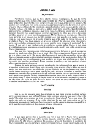 CAPÍTULO XVIII

                                          As previsões

        Permite-me, Senhor, que eu leve adiante minhas investigações, tu que és minha
esperança; faze que minha tentativa não seja perturbada. Se o futuro e o passado existem, quero
saber onde estão. Se ainda não posso compreender, sei todavia que, onde quer que estejam, não
existem nem como futuro, nem como passado, mas apenas como presente. Se também ali estiver
enquanto futuro, então ainda não existirá; se o passado aí estiver como passado, já não estará lá.
Portanto, no lugar e no modo que estiverem, só podem existir como presentes. Quando relatamos
acontecimentos verídicos do passado, o que vêm à nossa memória não são os fatos em si, que já
deixaram de existir, mas as palavras que exprimem as imagens dos fatos, que, através de nossos
sentidos, gravaram em nosso espírito suas pegadas. Minha infância, por exemplo, que não existe
mais, pertence a um passado que também desapareceu; mas quando eu a evoco e passo a
relatá-la, vejo suas imagens no presente, imagens que ainda estão na minha memória. E a
predição do futuro, meu Deus, seguiria um processo análogo? Os fatos que ainda não existem,
serão representados antecipadamente em nosso espírito como imagens já existentes? Eu o
ignoro. O que sei é que habitualmente premeditamos nossas ações futuras, e que essa
premeditação pertence ao presente, enquanto esta começará a existir, pois então não será mais
futura, mas presente.
        Seja qual for a natureza desse misterioso pressentimento do futuro, o certo é que apenas
se pode ver aquilo que existe. Ora, o que já existe não é futuro, mas presente. Quando se diz que
se vê o futuro, o que se vê não são os fatos futuros em si, que ainda não existem porque são
futuros, mas suas causas ou talvez sinais prognósticos, causas e sinais que já existem. Estes não
são pois futuros, mas presentes para os que as vêem, e é graças aos vaticínios que o futuro é
concebido pelo espírito e profetizado. Esses conceitos já existem, e os que predizem o futuro
vêem-nos presentes em si mesmos.
        Gostaria de apelar para um exemplo tomado entre os muitos possíveis. Vejo a aurora, e
prognostico o nascimento do sol. O que vejo é presente, o que anuncio é futuro. Não o sol, que já
existe, mas seu surgimento, que ainda não ocorreu. Contudo, se eu não tivesse uma imagem
mental desse surgimento, como agora quando falo dele, ser-me-ia impossível a previsão. Mas
essa aurora que vejo não é o nascimento do sol, embora o preceda; nem o é tampouco a imagem
que trago em meu espírito. As duas coisas estão presentes, eu as vejo, e assim posso predizer o
que vai acontecer. O futuro, portanto, ainda não existe; se ainda não existe, não existe no agora; e
se não existe não pode ser visto de modo algum, mas pode ser prognosticado pelos sinais
presentes, que já existem e podem ser vistos.

                                         CAPÍTULO XIX

                                             Oração

         Mas tu, que és soberano sobre tuas criaturas, de que modo ensinas às almas os fator
porvir, como revelas aos teus profetas? De que modo ensinas o futuro, tu, para quem o futuro não
existe? Ou antes, como ensinas os sinais presentes dos fatos futuros? Pois, o que ainda não
existe não pode ser ensinado. O teu modo misterioso de agir está muito acima de minha
inteligência, sobrepuja minhas forças. Por mim mesmo eu não o poderia alcançar, mas podê-lo-ei
por ti, quando me concederes, ó doce Luz dos olhos de minha alma!

                                         CAPÍTULO XX

                                           Conclusão

        O que agora parece claro e evidente para mim é que nem o futuro, nem o passado
existem, e é impróprio dizer que há três tempos: passado, presente e futuro. Talvez fosse mais
correto dizer: há três tempos: o presente do passado, o presente do presente e o presente do
futuro. E essas três espécies de tempos existem em nossa mente, e não as vejo em outra parte. O
 