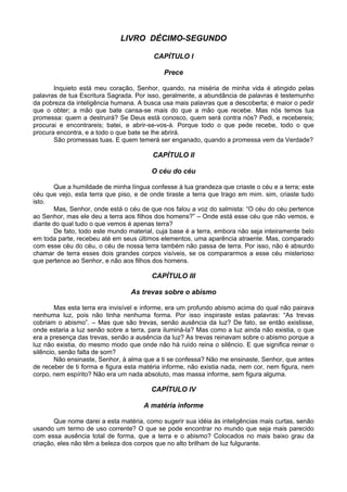 LIVRO DÉCIMO-SEGUNDO

                                         CAPÍTULO I

                                            Prece

       Inquieto está meu coração, Senhor, quando, na miséria de minha vida é atingido pelas
palavras de tua Escritura Sagrada. Por isso, geralmente, a abundância de palavras é testemunho
da pobreza da inteligência humana. A busca usa mais palavras que a descoberta; é maior o pedir
que o obter; a mão que bate cansa-se mais do que a mão que recebe. Mas nós temos tua
promessa: quem a destruirá? Se Deus está conosco, quem será contra nós? Pedi, e recebereis;
procurai e encontrareis; batei, e abrir-se-vos-á. Porque todo o que pede recebe, todo o que
procura encontra, e a todo o que bate se lhe abrirá.
       São promessas tuas. E quem temerá ser enganado, quando a promessa vem da Verdade?

                                        CAPÍTULO II

                                        O céu do céu

       Que a humildade de minha língua confesse à tua grandeza que criaste o céu e a terra; este
céu que vejo, esta terra que piso, e de onde tiraste a terra que trago em mim. sim, criaste tudo
isto.
       Mas, Senhor, onde está o céu de que nos falou a voz do salmista: “O céu do céu pertence
ao Senhor, mas ele deu a terra aos filhos dos homens?” – Onde está esse céu que não vemos, e
diante do qual tudo o que vemos é apenas terra?
       De fato, todo este mundo material, cuja base é a terra, embora não seja inteiramente belo
em toda parte, recebeu até em seus últimos elementos, uma aparência atraente. Mas, comparado
com esse céu do céu, o céu de nossa terra também não passa de terra. Por isso, não é absurdo
chamar de terra esses dois grandes corpos visíveis, se os compararmos a esse céu misterioso
que pertence ao Senhor, e não aos filhos dos homens.

                                        CAPÍTULO III

                                 As trevas sobre o abismo

        Mas esta terra era invisível e informe, era um profundo abismo acima do qual não pairava
nenhuma luz, pois não tinha nenhuma forma. Por isso inspiraste estas palavras: “As trevas
cobriam o abismo”. – Mas que são trevas, senão ausência da luz? De fato, se então existisse,
onde estaria a luz senão sobre a terra, para iluminá-la? Mas como a luz ainda não existia, o que
era a presença das trevas, senão a ausência da luz? As trevas reinavam sobre o abismo porque a
luz não existia, do mesmo modo que onde não há ruído reina o silêncio. E que significa reinar o
silêncio, senão falta de som?
        Não ensinaste, Senhor, à alma que a ti se confessa? Não me ensinaste, Senhor, que antes
de receber de ti forma e figura esta matéria informe, não existia nada, nem cor, nem figura, nem
corpo, nem espírito? Não era um nada absoluto, mas massa informe, sem figura alguma.

                                        CAPÍTULO IV

                                     A matéria informe

       Que nome darei a esta matéria, como sugerir sua idéia às inteligências mais curtas, senão
usando um termo de uso corrente? O que se pode encontrar no mundo que seja mais parecido
com essa ausência total de forma, que a terra e o abismo? Colocados no mais baixo grau da
criação, eles não têm a beleza dos corpos que no alto brilham de luz fulgurante.
 