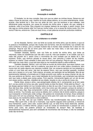 CAPÍTULO X

                                       Invocação à verdade

        Ó Verdade, luz de meu coração, faze com que se calem as minhas trevas. Deixei-me cair
nelas e fiquei às escuras; mas, mesmo do fundo desse abismo, eu te amei ardentemente. Andei,
errante, mas lembrei de ti. Ouvi tua voz atrás de mim, que me exortava a que voltasse; mas
dificilmente podia escutá-la, por causa do tumulto de minha alma. e agora, eis que, ardente e
anelante, volto à tua fonte. Que ninguém mo impeça; beberei de sua água, e assim viverei. Que
não seja eu minha própria vida! Vivi mal por minha culpa, e fui a causa de minha morte. Em ti eu
revivo! Fala-me, ensina-me. Creio em teus livros, e tuas palavras encerram profundos mistérios.

                                            CAPÍTULO XI

                                     As criaturas e o criador

        Já me disseste, Senhor, com voz forte ao ouvido de minha alma, que és eterno, e que só
tu possuis a imortalidade, porque não mudas nem de forma, nem de movimento; tua vontade não
varia conforme o tempo, pois a vontade mutável não é imortal. Esta verdade me é clara em tua
presença. Peço-te que ela se torne para mim cada vez mais clara, e sob tuas asas eu me
mantenha atento a esta evidência.
        Também disseste, Senhor, com voz forte ao ouvido de minha alma, que todas as
naturezas, todas as substâncias que não são o que és, mas que existem, tu as criaste; que só o
nada não provém de ti, assim como o movimento de uma vontade que se afasta de ti, Ser
supremo. Enfim, que nenhum pecado te causa dano, nem perturba a ordem de teu império,
superior ou inferior. Essa verdade é clara para mim em tua presença. Peço-te que se torne para
mim cada vez mais clara, e que sob tuas asas eu me mantenha atento a esta evidência.
        Também disseste, Senhor, com voz forte ao ouvido de minha alma, que essa criatura, que
tem em ti seu único deleite, não te é coeterna; que goza de ti em união casta e duradoura, sem
nunca trair em parte alguma sua natureza mutável; que, se conserva sempre em tua presença e
unida a ti com todo seu amor, não tem de esperar futuro, nem que recordar passado, imutável
pois com o tempo e o vir a ser. Feliz criatura, se existe, por participar de tua felicidade, feliz de ser
perenemente habitada e iluminada por ti! Nada encontro que melhor se possa chamar de céu de
céu que pertence ao Senhor, que a esta habitação de tua divindade, que contempla tuas delícias
sem que nada a afaste para outras partes. Puro espírito, intimamente ligado por um elo de paz
com esses santos, espíritos, cidadãos de tua cidade, situada no céu e acima do nosso céu.
        Diante disso, possa a alma, cuja peregrinação afastou de ti, compreender se já tem sede
de ti, se seu pranto se tornou seu pão, quando todos os dias lhe dizem: Onde está teu Deus? – se
ela deseja apenas habitar em tua morada todos os dias de sua vida. E que é sua vida, senão tu?
Que são teus dias, senão tua eternidade, como teus anos que não passam, porque és sempre o
mesmo? Por isso, digo, faça compreender à alma, se possível, como tua eternidade transcende
todos os temos. Tua morada, que nunca se afastou de ti, embora não te tendo coeterna, graças à
sua incessante e ininterrupta união contigo, não padece de vicissitudes do tempo. Essa verdade é
clara para mim em tua presença. Peço-te que se torne para mim cada vez mais clara, e que sob
tuas asas eu me mantenha atento a esta evidência.
        Vejo, de fato, não sei que matéria informe nas transformações das coisas últimas e
ínfimas. Mas quem dirá, a não ser o insensato, cujo espírito vagueia entre quimeras, à mercê de
seus fantasmas, quem, salvo este, ousaria afirmar que, se toda forma fosse destruída, abolida,
restando apenas a matéria informe, graças à qual as coisas se transformam e passam de uma
forma para outra, ela poderia produzir as vicissitudes do tempo? Não, tal hipótese é
absolutamente impossível, pois sem variedade de movimentos não há tempo; e não há variedade
onde não há forma.
 