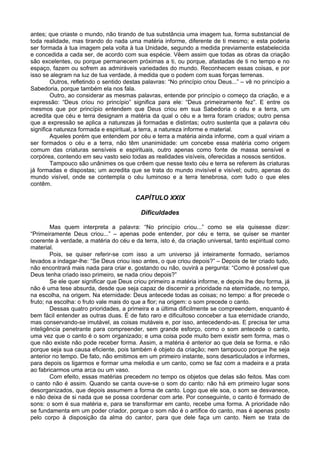 antes; que criaste o mundo, não tirando de tua substância uma imagem tua, forma substancial de
toda realidade, mas tirando do nada uma matéria informe, diferente de ti mesmo; e esta poderia
ser formada à tua imagem pela volta à tua Unidade, segundo a medida previamente estabelecida
e concedida a cada ser, de acordo com sua espécie. Vêem assim que todas as obras da criação
são excelentes, ou porque permanecem próximas a ti, ou porque, afastadas de ti no tempo e no
espaço, fazem ou sofrem as admiráveis variedades do mundo. Reconhecem essas coisas, e por
isso se alegram na luz de tua verdade, à medida que o podem com suas forças terrenas.
        Outros, refletindo o sentido destas palavras: “No princípio criou Deus...” – vê no princípio a
Sabedoria, porque também ela nos fala.
        Outro, ao considerar as mesmas palavras, entende por princípio o começo da criação, e a
expressão: “Deus criou no princípio” significa para ele: “Deus primeiramente fez”. E entre os
mesmos que por princípio entendem que Deus criou em sua Sabedoria o céu e a terra, um
acredita que céu e terra designam a matéria da qual o céu e a terra foram criados; outro pensa
que a expressão se aplica a naturezas já formadas e distintas; outro sustenta que a palavra céu
significa natureza formada e espiritual, a terra, a natureza informe e material.
        Aqueles porém que entendem por céu e terra a matéria ainda informe, com a qual viriam a
ser formados o céu e a terra, não têm unanimidade: um concebe essa matéria como origem
comum das criaturas sensíveis e espirituais, outro apenas como fonte de massa sensível e
corpórea, contendo em seu vasto seio todas as realidades visíveis, oferecidas a nossos sentidos.
        Tampouco são unânimes os que crêem que nesse texto céu e terra se referem às criaturas
já formadas e dispostas; um acredita que se trata do mundo invisível e visível; outro, apenas do
mundo visível, onde se contempla o céu luminoso e a terra tenebrosa, com tudo o que eles
contêm.

                                         CAPÍTULO XXIX

                                           Dificuldades

        Mas quem interpreta a palavra: “No princípio criou...” como se ela quisesse dizer:
“Primeiramente Deus criou...” – apenas pode entender, por céu e terra, se quiser se manter
coerente à verdade, a matéria do céu e da terra, isto é, da criação universal, tanto espiritual como
material.
        Pois, se quiser referir-se com isso a um universo já inteiramente formado, seríamos
levados a indagar-lhe: “Se Deus criou isso antes, o que criou depois?” – Depois de ter criado tudo,
não encontrará mais nada para criar e, gostando ou não, ouvirá a pergunta: “Como é possível que
Deus tenha criado isso primeiro, se nada criou depois?”
        Se ele quer significar que Deus criou primeiro a matéria informe, e depois lhe deu forma, já
não é uma tese absurda, desde que seja capaz de discernir a prioridade na eternidade, no tempo,
na escolha, na origem. Na eternidade: Deus antecede todas as coisas; no tempo: a flor precede o
fruto; na escolha: o fruto vale mais do que a flor; na origem: o som precede o canto.
        Dessas quatro prioridades, a primeira e a última dificilmente se compreendem, enquanto é
bem fácil entender as outras duas. É de fato raro e dificultoso conceber a tua eternidade criando,
mas conservando-se imutável, as coisas mutáveis e, por isso, antecedendo-as. E precisa ter uma
inteligência penetrante para compreender, sem grande esforço, como o som antecede o canto,
uma vez que o canto é o som organizado; e uma coisa pode muito bem existir sem forma, mas o
que não existe não pode receber forma. Assim, a matéria é anterior ao que dela se forma. e não
porque seja sua causa eficiente, pois também é objeto da criação; nem tampouco porque lhe seja
anterior no tempo. De fato, não emitimos em um primeiro instante, sons desarticulados e informes,
para depois os ligarmos e formar uma melodia e um canto, como se faz com a madeira e a prata
ao fabricarmos uma arca ou um vaso.
        Com efeito, essas matérias precedem no tempo os objetos que delas são feitos. Mas com
o canto não é assim. Quando se canta ouve-se o som do canto: não há em primeiro lugar sons
desorganizados, que depois assumem a forma de canto. Logo que ele soa, o som se desvanece,
e não deixa de si nada que se possa coordenar com arte. Por conseguinte, o canto é formado de
sons: o som é sua matéria e, para se transformar em canto, recebe uma forma. A prioridade não
se fundamenta em um poder criador, porque o som não é o artífice do canto, mas é apenas posto
pelo corpo à disposição da alma do cantor, para que dele faça um canto. Nem se trata de
 
