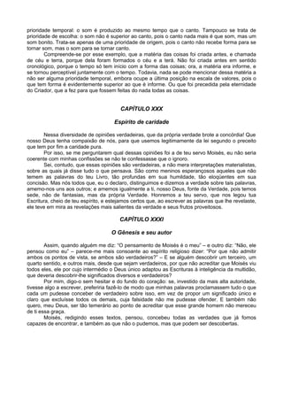 prioridade temporal: o som é produzido ao mesmo tempo que o canto. Tampouco se trata de
prioridade de escolha: o som não é superior ao canto, pois o canto nada mais é que som, mas um
som bonito. Trata-se apenas de uma prioridade de origem, pois o canto não recebe forma para se
tornar som, mas o som para se tornar canto.
        Compreende-se por esse exemplo, que a matéria das coisas foi criada antes, e chamada
de céu e terra, porque dela foram formados o céu e a terá. Não foi criada antes em sentido
cronológico, porque o tempo só tem início com a forma das coisas; ora, a matéria era informe, e
se tornou perceptível juntamente com o tempo. Todavia, nada se pode mencionar dessa matéria a
não ser alguma prioridade temporal, embora ocupe a última posição na escala de valores, pois o
que tem forma é evidentemente superior ao que é informe. Ou que foi precedida pela eternidade
do Criador, que a fez para que fossem feitas do nada todas as coisas.


                                        CAPÍTULO XXX

                                      Espírito de caridade

       Nessa diversidade de opiniões verdadeiras, que da própria verdade brote a concórdia! Que
nosso Deus tenha compaixão de nós, para que usemos legitimamente da lei segundo o preceito
que tem por fim a caridade pura.
       Por isso, se me perguntarem qual dessas opiniões foi a de teu servo Moisés, eu não seria
coerente com minhas confissões se não te confessasse que o ignoro.
       Sei, contudo, que essas opiniões são verdadeiras, a não mera interpretações materialistas,
sobre as quais já disse tudo o que pensava. São como meninos esperançosos aqueles que não
temem as palavras do teu Livro, tão profundas em sua humildade, tão eloqüentes em sua
concisão. Mas nós todos que, eu o declaro, distinguimos e dizemos a verdade sobre tais palavras,
amemo-nos uns aos outros; e amemos igualmente a ti, nosso Deus, fonte da Verdade, pois temos
sede, não de fantasias, mas da própria Verdade. Honremos a teu servo, que nos legou tua
Escritura, cheio de teu espírito, e estejamos certos que, ao escrever as palavras que lhe revelaste,
ele teve em mira as revelações mais salientes da verdade e seus frutos proveitosos.

                                        CAPÍTULO XXXI

                                    O Gênesis e seu autor

        Assim, quando alguém me diz: “O pensamento de Moisés é o meu” – e outro diz: “Não, ele
pensou como eu” – parece-me mais consoante ao espírito religioso dizer: “Por que não admitir
ambos os pontos de vista, se ambos são verdadeiros?” – E se alguém descobrir um terceiro, um
quarto sentido, e outros mais, desde que sejam verdadeiros, por que não acreditar que Moisés viu
todos eles, ele por cujo intermédio o Deus único adaptou as Escrituras à inteligência da multidão,
que deveria descobrir-lhe significados diversos e verdadeiros?
        Por mim, digo-o sem hesitar e do fundo do coração: se, investido da mais alta autoridade,
tivesse algo a escrever, preferiria fazê-lo de modo que minhas palavras proclamassem tudo o que
cada um pudesse conceber de verdadeiro sobre isso, em vez de propor um significado único e
claro que excluísse todos os demais, cuja falsidade não me pudesse ofender. E também não
quero, meu Deus, ser tão temerário ao ponto de acreditar que esse grande homem não mereceu
de ti essa graça.
        Moisés, redigindo esses textos, pensou, concebeu todas as verdades que já fomos
capazes de encontrar, e também as que não o pudemos, mas que podem ser descobertas.
 