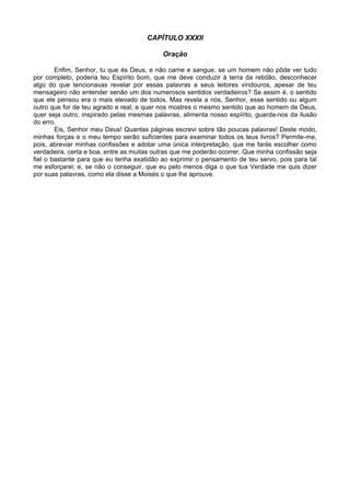 CAPÍTULO XXXII

                                           Oração

        Enfim, Senhor, tu que és Deus, e não carne e sangue, se um homem não pôde ver tudo
por completo, poderia teu Espírito bom, que me deve conduzir à terra da retidão, desconhecer
algo do que tencionavas revelar por essas palavras a seus leitores vindouros, apesar de teu
mensageiro não entender senão um dos numerosos sentidos verdadeiros? Se assim é, o sentido
que ele pensou era o mais elevado de todos. Mas revela a nós, Senhor, esse sentido ou algum
outro que for de teu agrado e real; e quer nos mostres o mesmo sentido que ao homem de Deus,
quer seja outro, inspirado pelas mesmas palavras, alimenta nosso espírito, guarda-nos da ilusão
do erro.
        Eis, Senhor meu Deus! Quantas páginas escrevi sobre tão poucas palavras! Deste modo,
minhas forças e o meu tempo serão suficientes para examinar todos os teus livros? Permite-me,
pois, abreviar minhas confissões e adotar uma única interpretação, que me farás escolher como
verdadeira, certa e boa, entre as muitas outras que me poderão ocorrer. Que minha confissão seja
fiel o bastante para que eu tenha exatidão ao exprimir o pensamento de teu servo, pois para tal
me esforçarei; e, se não o conseguir, que eu pelo menos diga o que tua Verdade me quis dizer
por suas palavras, como ela disse a Moisés o que lhe aprouve.
 