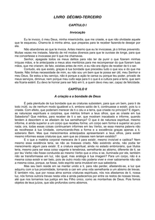 LIVRO DÉCIMO-TERCEIRO

                                           CAPÍTULO I

                                            Invocação

        Eu te invoco, ó meu Deus, minha misericórdia, que me criaste, e que não olvidaste aquele
que te esqueceu. Chamo-te à minha alma, que preparas para te receber fazendo-te desejar por
ela.
        Não abandones ao que te invoca. Antes mesmo que eu te invocasse, já o tinhas prevenido.
Muitas vezes me instaste, falando de mil modos diversos para que te ouvisse de longe, para que
me convertesse e invocasse por ti que me chamavas.
        Senhor, apagaste todos os meus delitos para não ter de punir o que fizeram minhas
iníquas mãos, e te antecipaste a meus atos meritórios para me recompensar do que fizeram tuas
mãos, que me criaram; de fato, existias antes de mim, e eu não era digno de receber de ti o ser.
        Contudo, eis que existo, graças à tua bondade que precedeu tudo o que sou e do que me
fizeste. Não tinhas necessidade de mim, eu não sou um bem que te possa ser útil, meu Senhor e
meu Deus. Se estou a teu serviço, não é porque a ação te cansa ou porque teu poder, privado de
meus serviços, diminua; nem porque meu culto seja para ti o que é a cultura para a terra, que sem
ela ficaria estéril. Eu devo te honrar para ser feliz em ti, a quem devo meu ser, capaz de felicidade.

                                           CAPÍTULO II

                                A criação e a bondade de Deus

        É pela plenitude de tua bondade que as criaturas subsistem, para que um bem, para ti de
todo inútil, ou de nenhum modo igualável a ti, embora saído de ti, continuasse a existir, pois tu o
criaste. Com efeito, que poderiam merecer de ti o céu e a terra, que criaste no princípio? E digam,
as naturezas espirituais e corpórea, que méritos tinham a teus olhos, que as criaste em tua
Sabedoria? Que méritos, para receber de ti o ser, que mostram inacabado e informe, quando
tendem à desordem e se afastam de tua semelhança? O que é de natureza espiritual, mesmo
informe, é ainda superior a um corpo que recebeu forma; um corpo sem forma é superior ao puro
nada; ora, todas essas coisas continuariam informes em teu Verbo, se essa mesma palavra não
as recolhesse à tua Unidade, comunicando-lhes a forma e a excelência graças apenas a ti,
soberano Bem. Mas que merecimentos antecipados apresentaram a teus olhos, para existir
mesmo informes essas criaturas que, sem que as criasses nem teriam existido?
        E o que a matéria corporal merecera de ti para existir, mesmo invisível e caótica? Nem
mesmo essa existência teria, se não as tivesses criado. Não existindo ainda, não podia ter
merecimento algum para existir. E a criatura espiritual, ainda no estado embrionário, que títulos
teria, mesmo para ser essa coisa vagante e tenebrosa, semelhante ao abismo, diferente de ti, se
por teu Verbo não fosse conduzida ao mesmo Verbo que a criou e se, iluminada por ele, também
não se transformasse em luz, não igual, mas análoga à tua imagem? Para um corpo, não é a
mesma coisa existir e ser belo, pois de outro modo não poderia viver e viver sabiamente não são
a mesma coisa, porque, se fosse, todo espírito seria imutável em sua sabedoria.
        Mas seu bem reside em se manter unido a ti, para não perder, afastando-se, a luz que
adquiriu com a tua proximidade, tornando a cair em uma vida semelhante a um abismo de trevas.
E também nós, que por nossa alma somos criaturas espirituais, nós nos afastamos de ti, nossa
luz, nós fomos outrora trevas nesta vida e ainda padecemos por entre os restos de nossas trevas,
até que nos tornamos tua justiça em teu Filho único, como as montanhas de Deus. Pois fomos
objetos de teus juízos, que são profundos como abismos.
 