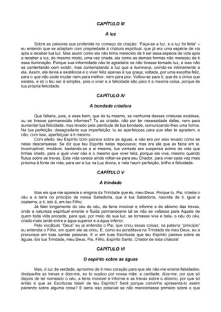 CAPÍTULO III

                                               A luz

        Sobre as palavras que proferiste no começo da criação: “Faça-se a luz, e a luz foi feita” –
eu entendo que se adaptam com propriedade à criatura espiritual, que já era uma espécie de via
apta a receber tua luz. Mas assim como ela não tinha merecido de ti ser essa espécie de vida apta
a receber a luz, do mesmo modo, uma vez criada, ela como as demais formas não mereceu de ti
essa iluminação. Porque sua informidade não te agradaria se não tivesse tornado luz, e isso não
se contentando com existir, mas contemplando a luz que a iluminava, unindo-se intimamente a
ela. Assim, ela devia a existência e o viver feliz apenas à tua graça; voltada, por uma escolha feliz,
para o que não pode mudar nem para melhor, nem para pior. Voltou-se para ti, que és o único que
existes, e só o teu ser é simples, pois o viver e a felicidade são para ti a mesma coisa, porque és
tua própria felicidade.

                                          CAPÍTULO IV

                                       A bondade criadora

        Que faltaria, pois, a esse bem, que és tu mesmo, se nenhuma dessas criaturas existisse,
ou se tivesse permanecido informes? Tu as criaste, não por ter necessidade delas, nem para
aumentar tua felicidade, mas levado pela plenitude de tua bondade, comunicando-lhes uma forma.
Na tua perfeição, desagrada-te sua imperfeição; tu as aperfeiçoas para que elas te agradem, e
não, com isso, aperfeiçoar a ti mesmo.
        Com efeito, teu Espírito bom pairava sobre as águas, e não era por elas levado como se
nelas descansasse. Se diz que teu Espírito nelas repousava; mas era ele que as fazia em si.
Incorruptível, imutável, bastando-se a si mesma, tua vontade era suspensa acima da vida que
tinhas criado, para a qual viver não é o mesmo que viver feliz, porque ela vive, mesmo quando
flutua sobre as trevas. Esta vida carece ainda voltar-se para seu Criador, para viver cada vez mais
próxima à fonte da vida, para ver a luz na Luz divina, e nela haurir perfeição, brilho e felicidade.

                                           CAPÍTULO V

                                            A trindade

       Mas eis que me aparece o enigma da Trindade que és, meu Deus. Porque tu, Pai, criaste o
céu e a terra no princípio de nossa Sabedoria, que é tua Sabedoria, nascida de ti, igual e
coeterna, a ti, isto é, em teu Filho.
       Já falei longamente do céu do céu, da terra invisível e informe e do abismo das trevas,
onde a natureza espiritual errante e fluida permaneceria tal se não se voltasse para Aquele de
quem toda vida procede, para que, por meio de sua luz, se tornasse viva e bela, o céu do céu,
criado mais tarde entre a água superior e a água inferior.
       Pelo vocábulo “Deus” eu já entendia o Pai, que criou essas coisas; na palavra “princípio”
eu entendia o Filho, em quem ele as criou. E, como eu acreditava na Trindade de meu Deus, eu a
procurava em tuas santas palavras. E vi em tuas Escrituras que teu Espírito pairava sobre as
águas. Eis tua Trindade, meu Deus, Pai, Filho, Espírito Santo, Criador de toda criatura!

                                          CAPÍTULO VI

                                   O espírito sobre as águas

       Mas, ó luz da verdade, aproximo de ti meu coração para que ele não me ensine falsidades;
dissipa-lhe as trevas e dize-me, eu to suplico por nossa mãe, a caridade, dize-me, por que só
depois de ter nomeado o céu, a terra invisível e informe e as trevas sobre o abismo, por que só
então é que as Escrituras falam de teu Espírito? Será porque convinha apresentá-lo assim
pairando sobre alguma coisa? E seria isso possível se não mencionasse primeiro sobre o que
 