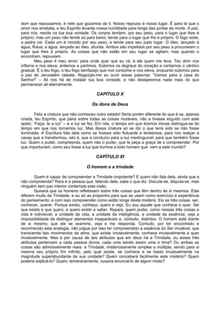 dom que repousamos; é nele que gozamos de ti. Nosso repouso é nosso lugar. É para lá que o
amor nos arrebata, e teu Espírito levanta nossa humildade para longe das portas da morte. A paz,
para nós, reside na tua boa vontade. Os corpos tendem, por seu peso, para o lugar que lhes é
próprio; mas um peso não tende só para baixo; tende para o lugar que lhe é próprio. O fogo sobe,
a pedra cai. Cada um é movido por seu peso, e tende para seu justo lugar. O óleo, lançado à
água, flutua; a água, lançada ao óleo, afunda. Ambos são impelidos por seu peso a procurarem o
lugar que lhes é próprio. As coisas que não estão em seu lugar se agitam; mas quando o
encontram, repousam.
        Meu peso é meu amor; para onde quer que eu vá, é ele quem me leva. Teu dom nos
inflama e nos eleva; ardemos e partimos. Subimos os degraus do coração e cantamos o cântico
gradual. É o teu fogo, o teu fogo benfazejo que nos consome e nos eleva, enquanto subimos para
a paz de Jerusalém celeste. Regozijei-me ao ouvir essas palavras: “Vamos para a casa do
Senhor!” – Ali nos há de instalar tua boa vontade, e não desejaremos nada mais do que
permanecer ali eternamente.

                                         CAPÍTULO X

                                      Os dons de Deus

        Feliz a criatura que não conheceu outro estado! Seria porém diferente do que é se, apenas
criada, teu Espírito, que paira sobre todas as coisas mutáveis, não a tivesse erguido com este
apelo: “Faça- te a luz” – e a luz se fez. Em nós, o tempo em que éramos trevas distingue-se do
tempo em que nos tornamos luz. Mas dessa criatura só se diz o que teria sido se não fosse
iluminada. A Escritura fala dela como se tivesse sido flutuante e tenebrosa, para nos realçar a
causa que a transformou, isto é, que a conduziu para a luz inextinguível, para que também fosse
luz. Quem o puder, compreenda, quem não o puder, que te peça a graça de o compreender. Por
que importunam, como seu fosse a luz que ilumina a todo homem que vem a este mundo?

                                        CAPÍTULO XI

                                   O homem e a trindade

        Quem é capaz de compreender a Trindade onipotente? E quem não fala dela, ainda que a
não compreenda? Rara é a pessoa que, falando dela, sabe o que diz. Discute-se, disputa-se, mas
ninguém sem paz interior contempla esta visão.
        Quisera que os homens refletissem sobre três coisas que têm dentro de si mesmos. Elas
diferem muito da Trindade, e eu só as proponho para que as usem como exercício e experiência
do pensamento, e com isso compreender como estão longe deste mistério. Eis as três coisas: ser,
conhecer, querer. Porque existo, conheço, quero e vejo. Eu sou aquele que conhece e quer. Sei
que existo e que quero, e quero existir e saber. Repare, quem puder, como nessas três coisas a
vida é indivisível, a unidade da vida, a unidade da inteligência, a unidade da essência; veja a
impossibilidade de distinguir elementos inseparáveis e, contudo, distintos. O homem está diante
de si mesmo; que ele se examine, veja e me responda. Contudo, por ter encontrado e
reconhecido esta analogia, não julgue por isso ter compreendido a essência do Ser imutável, que
transcende tais movimentos da alma, que existe imutavelmente, conhece imutavelmente e quer
imutavelmente. Mas é por causa de tais atributos que em deus há a Trindade, ou esses três
atributos pertencem a cada pessoa divina, cada uma sendo assim uma e trina? Ou ambas as
coisas são admiravelmente reais: a Trindade, misteriosamente simples e múltipla, sendo para si
mesma seu próprio fim infinito, pelo qual existe, se conhece e se basta imutavelmente na
magnitude superabundante de sua unidade? Quem conceberá facilmente este mistério? Quem
poderia explicá-lo? Quem, temerariamente, ousaria enunciá-lo de algum modo?
 