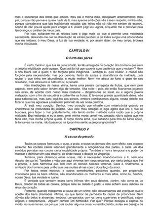 mas a esperança das letras que ambos, meu pai e minha mãe, desejavam ardentemente; meu
pai, porque não pensava quase nada de ti, mas apenas ambições vãs a meu respeito; minha mãe,
porque considerava que tais tradicionais estudos das letras não só não me seriam de estorvo,
sendo de não pouca ajuda para chegar a ti. Assim julgo eu, agora, enquanto me é possível pela
lembrança, o caráter de meus pais.
        Por isso, soltavam-me as rédeas para o jogo mais do que o permite uma moderada
severidade, deixando-me cair na dissolução de várias paixões; e de todas surgia uma obscuridade
que me toldava, ó meu Deus, a luz da tua verdade; e, por assim dizer, de meu corpo, brotava
minha iniqüidade.

                                         CAPÍTULO IV

                                      O furto das pêras

        É certo, Senhor, que tua lei pune o furto, lei tão arraigada no coração dos homens que nem
a própria iniqüidade pode apagar. Que ladrão há que suporte com paciência que o roubem? Nem
o rico tolera isto a quem o faz forçado pela indigência. Também eu quis roubar, e roubei não
forçado pela necessidade, mas por penúria, fastio de justiça e abundância de maldade, pois
roubei o que tinha em abundância, e muito melhor. Nem me atraía ao furto o gozo de seu
resultado, mas atraía-me o furto em si, o pecado.
        Nas imediações de nossa vinha, havia uma pereira carregada de frutos, que nem pelo
aspecto, nem pelo sabor tinham algo de tentador. Alta noite – pois até então ficaríamos jogando
nas eiras, de acordo com nosso mau costume – dirigimo-nos ao local, eu e alguns jovens
malvados, com o fim de sacudi-la e colher-lhe os frutos. E levamos grande quantidade deles, não
para saboreá-los, mas para jogá-los aos porcos, embora comêssemos alguns; nosso deleite era
fazer o que nos agradava justamente pelo fato de ser coisa proibida.
        Aí está meu coração, Senhor, meu coração que olhaste com misericórdia quando se
encontrava na profundeza do abismo. Que este meu coração te diga agora que era o que ali
buscava, para fazer o mal gratuitamente, não tendo minha maldade outra razão que a própria
maldade. Era hedionda, e eu a amei; amei minha morte, amei meu pecado; não o objeto que me
fazia cair, mas minha própria queda. Ó torpe minha alma, que saltando para fora do santo apoio,
te lançavas na morte, não buscando na ignomínia senão a própria ignomínia?

                                         CAPÍTULO V

                                     A causa do pecado

       Todos os corpos formosos, o ouro, a prata, e todos os demais têm, com efeito, seu aspecto
atraente. No contato carnal intervém grandemente a congruência das partes, e cada um dos
sentidos percebe nos corpos certa modalidade própria. Também a honra temporal e o poder de
mandar e dominar têm seu atrativo, de onde nasce o desejo de vingança.
       Todavia, para obtermos estas coisas, não é necessário abandonarmos a ti, nem nos
desviar de tua lei. Também a vida que aqui vivemos tem seus encantos, por certa beleza que lhe
é própria, e pela harmonia que tem com as demais belezas terrenas. Cara é, finalmente, a
amizade dos homens pela união que une muitas almas com o doce laço do amor.
       Por todos estes motivos, e outros semelhantes, pecamos quando, por propensão
imoderada para os bens ínfimos, são abandonados os melhores e mais altos, como tu, Senhor,
nosso Deus, tua verdade e tua lei.
       É verdade que também esses bens ínfimos têm seus deleites, porém, não como os de
Deus, criador de todas as coisas, porque nele se deleita o justo, e nele acham suas delicias os
retos de coração.
       Portanto, quando indagamos a causa de um crime, não descansamos até averiguar qual o
apetite dos bens chamados ínfimos, ou que temor de perdê-los foi capaz de provocá-lo. Sem
dúvida são belos e atraentes, embora, comparados com os bens superiores e beatíficos, sejam
abjetos e desprezíveis. Alguém comete um homicídio. Por que? Porque desejou a esposa do
morto, ou suas terras, ou porque quis roubar alguma coisa, ou então, ferido, ardeu em desejos de
 