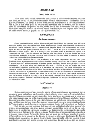 CAPÍTULO XVI

                                       Deus, fonte de luz

       Assim como só tu existes plenamente, só tu possuis o conhecimento absoluto: imutável,
com efeito, és em teu ser, imutável em teu saber, imutável na tua vontade. Tua essência sabe e
quer imutavelmente, tua ciência é e quer imutavelmente, tua vontade é e sabe imutavelmente.
Não é justo a teus olhos que a luz imutável seja conhecida pelo ser mutável, que ela ilumina,
como ela se conhece a si própria. Por isso, minha alma é para ti como terra sem água, porque
assim como não pode iluminar a si mesma, não se pode saciar por seus próprios meios. Porque
em ti está a fonte da vida, e graças à tua luz é que veremos a luz.

                                         CAPÍTULO XVII

                                       As águas amargas

        Quem reuniu em um só mar as águas amargas? Seu objetivo é o mesmo: uma felicidade
temporal, terrena, alvo de todas as suas ações a despeito da grande diversidade de cuidados que
as agitam. Quem, senão tu, Senhor, poderia dizer a essas águas que se reunissem em um só
lugar, e à terra enxuta que aparecesse, sedenta de ti? O mar é teu, pois tu o fizeste, e tuas mãos
formaram a terra enxuta. Não é a amargura das vontades mas a reunião das águas que
chamamos de mar. Também refreias as paixões más das almas e fixas os limites até onde
permites que avancem as águas, para que suas ondas se quebrem sobre si mesmas; e assim,
crias o mar, submetido a teu poder universal.
        As almas sedentas de ti, que aparecem a teu olhos separadas do mar com outra
finalidade, tu as regas com um orvalho vivo, misterioso e doce, para que a terra produza seu fruto.
E a terra o produz; ao teu comando, ó Senhor que és seu Deus, nossa alma germina obras de
misericórdia, de acordo com sua condição: ela ama o próximo e vai em auxílio de suas
necessidades materiais. Carrega em si a semente da compaixão, por uma semelhança de
natureza, porque é o sentimento de nossa fraqueza que nos leva a compadecer as misérias dos
que são necessitados, a socorre-los, como desejaríamos que nos socorressem se tivéssemos as
mesmas necessidades. E não se trata só de dar apoio fácil, como ervas nascidas de sementes,
mas de proteção enérgica, vigorosa como a árvore que carrega frutos, símbolos das obras que
arrebatam à mão do poderoso a vítima da injustiça, dando-lhe um abrigo à sombra protetora de
um julgamento justo.

                                        CAPÍTULO XVIII

                                            Meditação

         Senhor, assim como crias e concedes alegria e força, assim te peço que nasça da terra a
vontade, e que a justiça lance os olhos sobre nós do alto dos céus, e que no firmamento brilhem
os astros! Dividamos nosso pão com quem tem fome, acolhamos em nossa casa o pobre sem
teto, vistamos quem está nu, e não desprezemos nossos semelhantes! Quando tais frutos nascem
de nossa terra, olha, Senhor, e diz: Isso é bom; faze que tua luz brilho no momento oportuno. Por
esta humilde messe de boas obras, faze que nos possamos elevar a uma contemplação deliciosa
do Verbo da Vida, e que brilhemos no mundo como astros, fixados no firmamento de tua Escritura.
         E aí, de fato, que nos ensinas a distinguir entre as realidades inteligíveis e as sensíveis,
entre as almas espirituais e as almas que se entregam aos sentidos, como entre o dia e a noite.
Deste modo já não és mais o único, no segredo de teu discernimento, como eras antes da criação
do firmamento, a distinguir entre a luz e as trevas. Também tuas criaturas espirituais, dispostas e
ordenadas nesse mesmo firmamento, depois que tua graça se manifestou através do mundo,
brilham sobre a terra, separam o dia da noite e marcam as diferenças dos tempos. De fato, as
coisas antigas passaram, e eis que se fizeram novas, nossa salvação está mais próxima do que
quando começamos a crer, a noite avançou e se aproximou o dia, coroas o ano com tua benção,
 