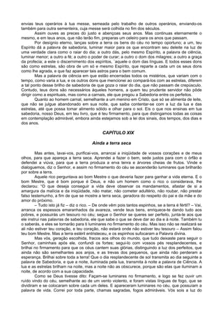 envias teus operários à tua messe, semeada pelo trabalho de outros operários, enviando-os
também para outra sementeira, cuja messe será colhida no fim dos séculos.
         Assim ouves as preces do justo e abençoas seus anos. Mas continuas eternamente o
mesmo, e em teus anos, que não terão fim, preparas um celeiro para os anos que passam.
         Por desígnio eterno, lanças sobre a terra os bens do céu no tempo oportuno; a um, teu
Espírito dá a palavra de sabedoria, luminar maior para os que encontram seu deleite na luz de
uma verdade clara como o raiar do dia; a outro dás, pelo mesmo Espírito, a palavra de ciência,
luminar menor; a outro a fé; a outro o poder de curar; a outro o dom dos milagres; a outro a graça
da profecia; a este o discernimento dos espíritos, `aquele o dom das línguas. E todos esses dons
são como estrelas, são obra de um só e mesmo Espírito, que reparte a cada um os seus dons
como lhe agrada, e que faz aparecer tais astros para o bem comum.
         Mas a palavra de ciência em que estão encerradas todos os mistérios, que variam com o
tempo, como varia a lua, e os outros dons que mencionei ao compará-los com as estrelas, diferem
a tal ponto desse brilho de sabedoria de que goza o raiar do dia, que não passam de crepúsculo.
Contudo, teus dons são necessários àqueles homens, a quem teu prudente servidor não pôde
dirigir como a espirituais, mas como a carnais, ele que pregou a Sabedoria entre os perfeitos.
         Quanto ao homem carnal, semelhante a um menino em Cristo, que só se alimenta de leite,
que não se julgue abandonado em sua noite, que saiba contentar-se com a luz da lua e das
estrelas, até que possa tomar alimento sólido e olhar para o sol. Eis o que nos ensinas em tua
sabedoria, nosso Deus, em teu livro, que é teu firmamento, para que distingamos todas as coisas
em contemplação admirável, embora ainda estejamos sob a lei dos sinais, dos tempos, dos dias e
dos anos.

                                              CAPÍTULO XIX

                                        Ainda a terra seca

        Mas antes, lavai-vos, purificai-vos, arrancai a iniqüidade de vossos corações e de meus
olhos, para que apareça a terra seca. Aprendei a fazer o bem, sede justos para com o órfão e
defendei a viúva, para que a terra produza a erva tenra e árvores cheias de frutos. Vinde e
dialoguemos, diz o Senhor, e assim no firmamento do céu se ascenderão luminares que brilharão
por sobre a terra.
        Aquele rico perguntava ao bom Mestre o que deveria fazer para ganhar a vida eterna. E o
bom Mestre, que é bom porque é Deus, e não um homem como o rico o considerava, lhe
declarou: “O que deseja conseguir a vida deve observar os mandamentos, afastar de si a
amargura da malícia e da iniqüidade, não matar, não cometer adultério, não roubar, não prestar
falso testemunho, a fim de que se mostre a terra seca, geradora do respeito do pai e da mãe e do
amor do próximo.
        – Tudo isto já fiz – diz o rico. – De onde vêm pois tantos espinhos, se a terra é fértil? – Vai,
arranca os espessos emaranhados da avareza, vende teus bens, enriquece-te dando tudo aos
pobres, e possuirás um tesouro no céu; segue o Senhor se queres ser perfeito, junta-te aos que
ele instrui nas palavras de sabedoria, ele que sabe o que se deve dar ao dia e à noite. Também tu
o saberás, e eles se tornarão para ti luminares no firmamento do céu. Mas isso não se realizará se
ali não estiver teu coração, e teu coração, não estará onde não estiver teu tesouro – Assim falou
teu bom Mestre. Mas a terra estéril entristeceu, e os espinhos sufocaram a Palavra divina.
        Mas vós, geração escolhida, fracos aos olhos do mundo, que tudo deixaste para seguir o
Senhor, caminhais após ele, confundi os fortes; segui-lo com vossos pés resplandecentes, e
brilhai no firmamento para que os céus cantem suas glórias, distinguindo a luz dos perfeitos, que
ainda não são semelhantes aos anjos, e as trevas dos pequenos, que ainda não perderam a
esperança. Brilhai sobre toda a terra! Que o dia resplandecente de sol transmita ao dia seguinte a
palavra de Sabedoria, e que a noite, iluminada pela lua, transmita à noite a palavra de Ciência. A
lua e as estrelas brilham na noite, mas a noite não as obscurece, porque são elas que iluminam a
noite, de acordo com a sua capacidade.
        Como se Deus tivesse dito: Façam-se luminares no firmamento, e logo se fez ouvir um
ruído vindo do céu, semelhante ao de um vento violento, e foram vistas línguas de fogo, que se
dividiram e se colocaram sobre cada um deles. E apareceram luminares no céu, que possuíam a
palavra de vida. Correi por toda parte, chamas sagradas, fogos admiráveis. Vós sois a luz do
 